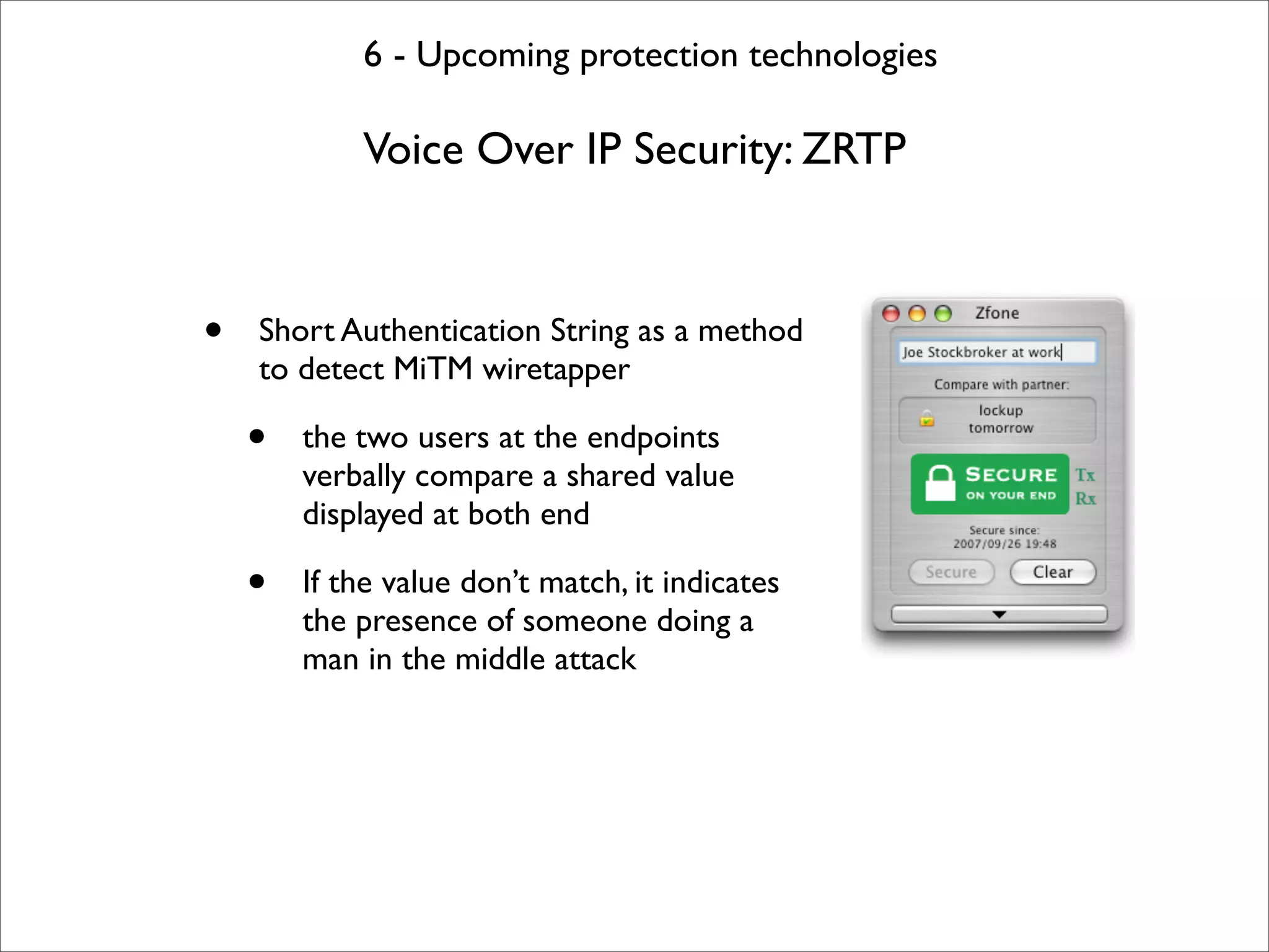 6 - Upcoming protection technologies

            Voice Over IP Security: ZRTP



•   Short Authentication String as a method
    to detect MiTM wiretapper

    •   the two users at the endpoints
        verbally compare a shared value
        displayed at both end

    •   If the value don’t match, it indicates
        the presence of someone doing a
        man in the middle attack
 