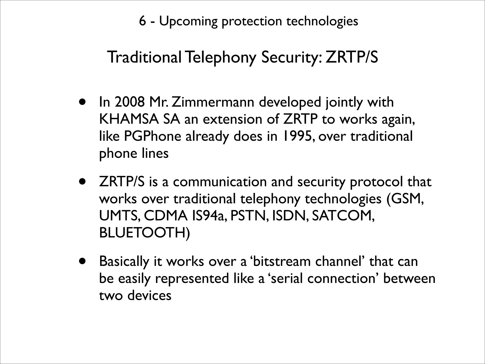 6 - Upcoming protection technologies

     Traditional Telephony Security: ZRTP/S

•   In 2008 Mr. Zimmermann developed jointly with
    KHAMSA SA an extension of ZRTP to works again,
    like PGPhone already does in 1995, over traditional
    phone lines

•   ZRTP/S is a communication and security protocol that
    works over traditional telephony technologies (GSM,
    UMTS, CDMA IS94a, PSTN, ISDN, SATCOM,
    BLUETOOTH)

•   Basically it works over a ‘bitstream channel’ that can
    be easily represented like a ‘serial connection’ between
    two devices
 