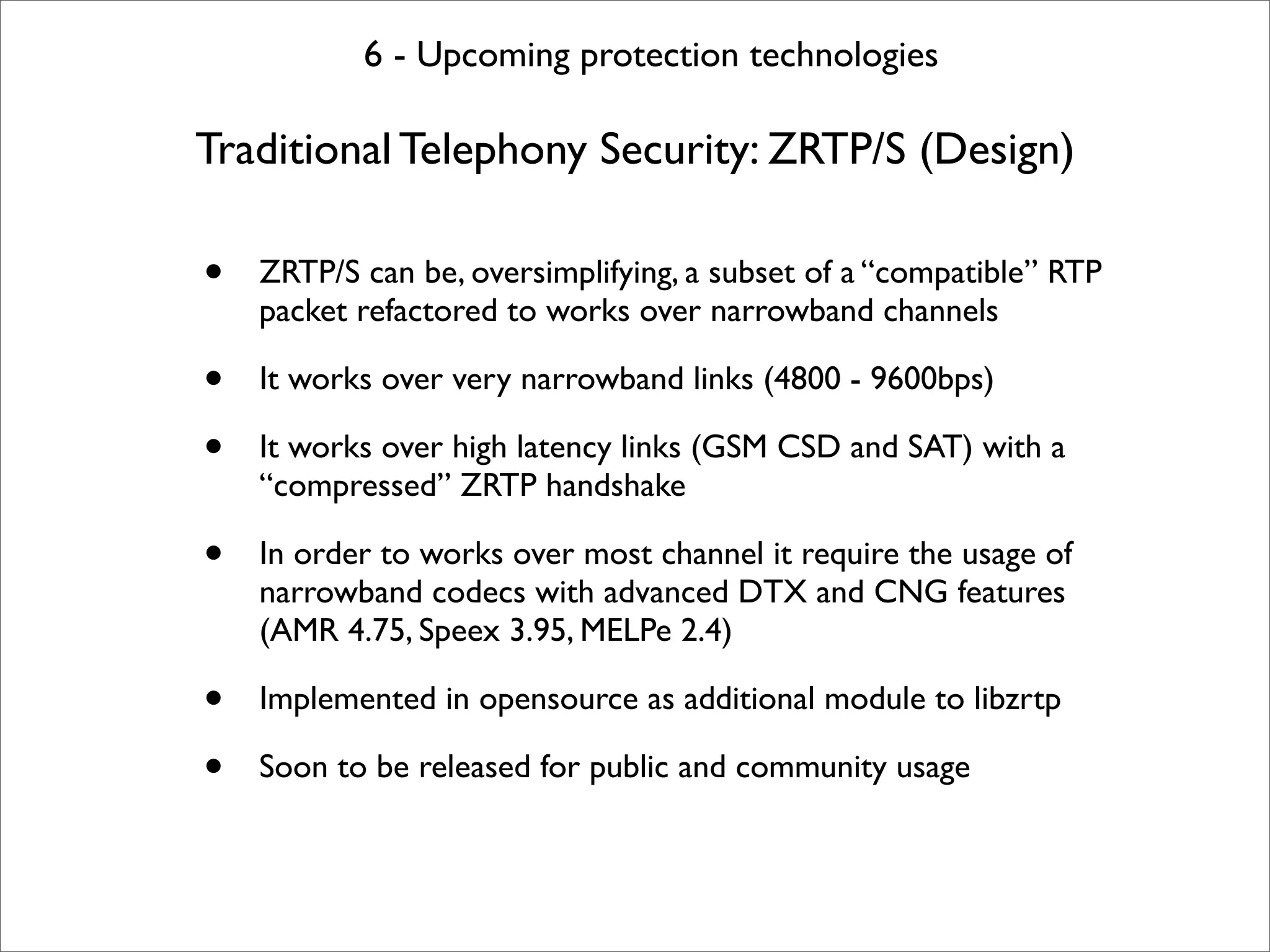 6 - Upcoming protection technologies

Traditional Telephony Security: ZRTP/S (Design)

•   ZRTP/S can be, oversimplifying, a subset of a “compatible” RTP
    packet refactored to works over narrowband channels

•   It works over very narrowband links (4800 - 9600bps)

•   It works over high latency links (GSM CSD and SAT) with a
    “compressed” ZRTP handshake

•   In order to works over most channel it require the usage of
    narrowband codecs with advanced DTX and CNG features
    (AMR 4.75, Speex 3.95, MELPe 2.4)

•   Implemented in opensource as additional module to libzrtp

•   Soon to be released for public and community usage
 