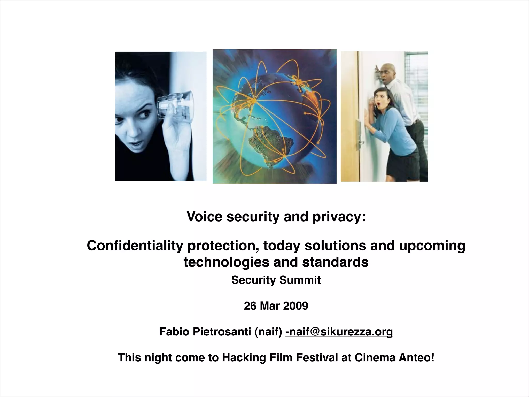 Voice security and privacy:

Conﬁdentiality protection, today solutions and upcoming
              technologies and standards
                        Security Summit

                          26 Mar 2009

           Fabio Pietrosanti (naif) -naif@sikurezza.org

    This night come to Hacking Film Festival at Cinema Anteo!
 
