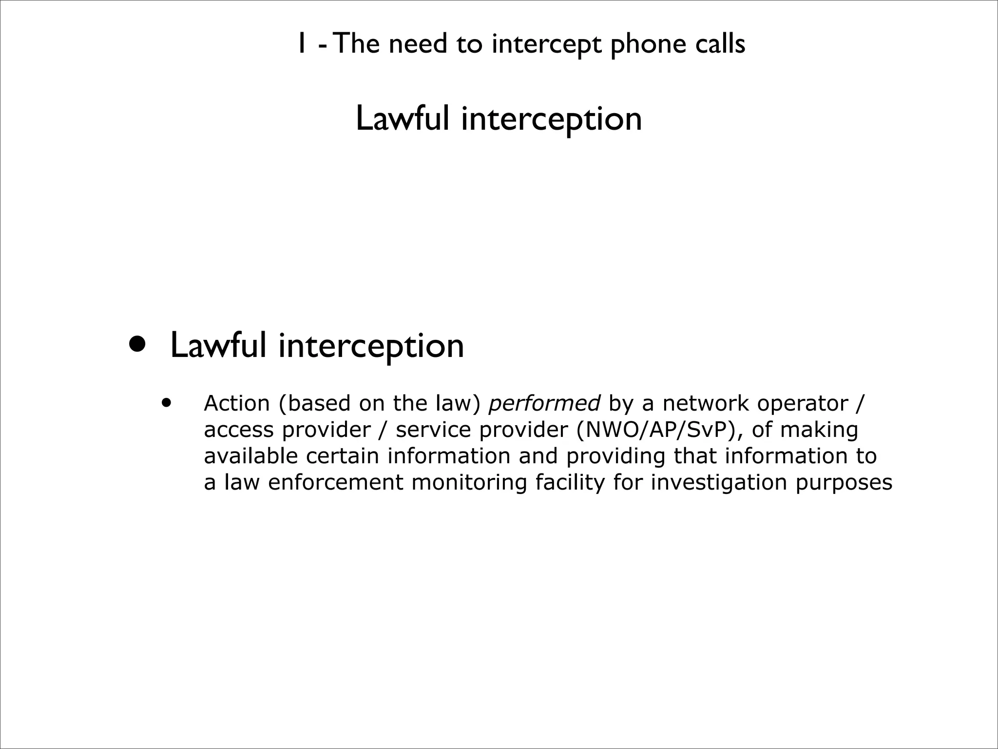 1 - The need to intercept phone calls

                      Lawful interception




•   Lawful interception
    •   Action (based on the law) performed by a network operator /
        access provider / service provider (NWO/AP/SvP), of making
        available certain information and providing that information to
        a law enforcement monitoring facility for investigation purposes
 