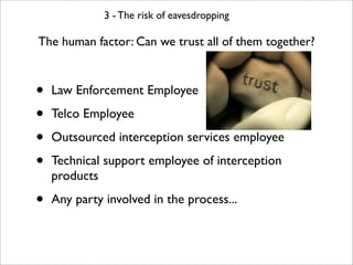 3 - The risk of eavesdropping

The human factor: Can we trust all of them together?



•   Law Enforcement Employee

•   Telco Employee

•   Outsourced interception services employee

•   Technical support employee of interception
    products

•   Any party involved in the process...
 
