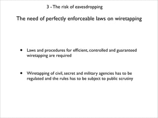 3 - The risk of eavesdropping

The need of perfectly enforceable laws on wiretapping




 •   Laws and procedures for efﬁcient, controlled and guaranteed
     wiretapping are required



 •   Wiretapping of civil, secret and military agencies has to be
     regulated and the rules has to be subject to public scrutiny
 