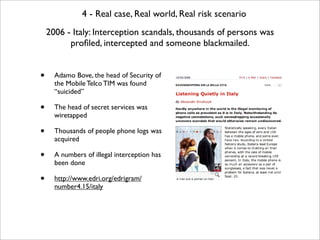 4 - Real case, Real world, Real risk scenario
    2006 - Italy: Interception scandals, thousands of persons was
          proﬁled, intercepted and someone blackmailed.


•     Adamo Bove, the head of Security of
      the Mobile Telco TIM was found
      “suicided”

•     The head of secret services was
      wiretapped

•     Thousands of people phone logs was
      acquired

•     A numbers of illegal interception has
      been done

•     http://www.edri.org/edrigram/
      number4.15/italy
 