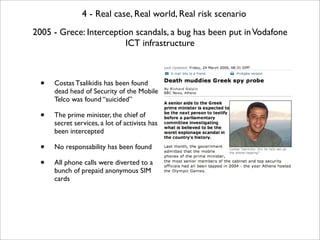 4 - Real case, Real world, Real risk scenario
2005 - Grece: Interception scandals, a bug has been put in Vodafone
                        ICT infrastructure



  •   Costas Tsalikidis has been found
      dead head of Security of the Mobile
      Telco was found “suicided”

  •   The prime minister, the chief of
      secret services, a lot of activists has
      been intercepted

  •   No responsability has been found

  •   All phone calls were diverted to a
      bunch of prepaid anonymous SIM
      cards
 