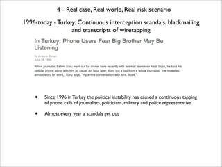 4 - Real case, Real world, Real risk scenario
1996-today - Turkey: Continuous interception scandals, blackmailing
        ...