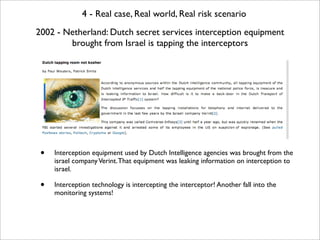 4 - Real case, Real world, Real risk scenario
2002 - Netherland: Dutch secret services interception equipment
        brought from Israel is tapping the interceptors




 •   Interception equipment used by Dutch Intelligence agencies was brought from the
     israel company Verint. That equipment was leaking information on interception to
     israel.

 •   Interception technology is intercepting the interceptor! Another fall into the
     monitoring systems!
 