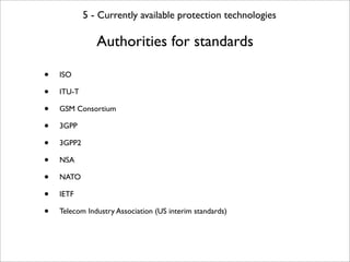 5 - Currently available protection technologies

               Authorities for standards

•   ISO

•   ITU-T

•   GSM Consortium

•   3GPP

•   3GPP2

•   NSA

•   NATO

•   IETF

•   Telecom Industry Association (US interim standards)
 