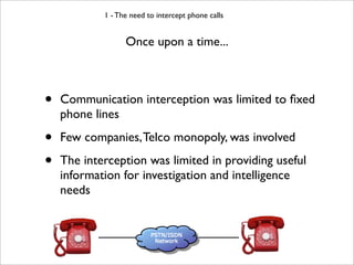 1 - The need to intercept phone calls


                  Once upon a time...



•   Communication interception was limited to ﬁxed
    phone lines

•   Few companies, Telco monopoly, was involved

•   The interception was limited in providing useful
    information for investigation and intelligence
    needs
 