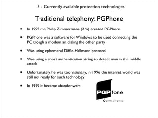 5 - Currently available protection technologies

        Traditional telephony: PGPhone
•   In 1995 mr. Philip Zimmermann (2 ‘n) created PGPhone

•   PGPhone was a software for Windows to be used connecting the
    PC trough a modem an dialing the other party

•   Was using ephemeral Difﬁe-Hellmann protocol

•   Was using a short authentication string to detect man in the middle
    attack

•   Unfortunately he was too visionary, in 1996 the internet world was
    still not ready for such technology

•   In 1997 it became abandonware
 