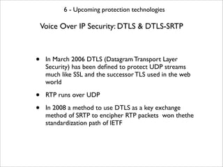 6 - Upcoming protection technologies

    Voice Over IP Security: DTLS & DTLS-SRTP



•    In March 2006 DTLS (Datagram Transport Layer
     Security) has been deﬁned to protect UDP streams
     much like SSL and the successor TLS used in the web
     world

•    RTP runs over UDP

•    In 2008 a method to use DTLS as a key exchange
     method of SRTP to encipher RTP packets won thethe
     standardization path of IETF
 