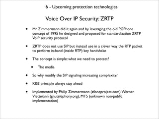 6 - Upcoming protection technologies

            Voice Over IP Security: ZRTP
•   Mr. Zimmermann did it again and by leveraging the old PGPhone
    concept of 1995 he designed and proposed for standardization ZRTP
    VoIP security protocol

•   ZRTP does not use SIP but instead use in a clever way the RTP packet
    to perform in-band (inside RTP) key handshake

•   The concept is simple: what we need to protect?

    •   The media

•   So why modify the SIP signaling increasing complexity?

•   KISS principle always stay ahead

•   Implemented by Philip Zimmermann (zfoneproject.com), Werner
    Viettmann (gnutelephony.org), MT5 (unknown non-public
    implementation)
 
