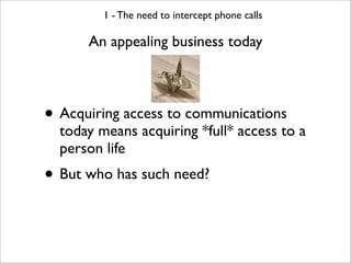 1 - The need to intercept phone calls

      An appealing business today



• Acquiring access to communications
  today means acquiring *full* access to a
  person life
• But who has such need?
 