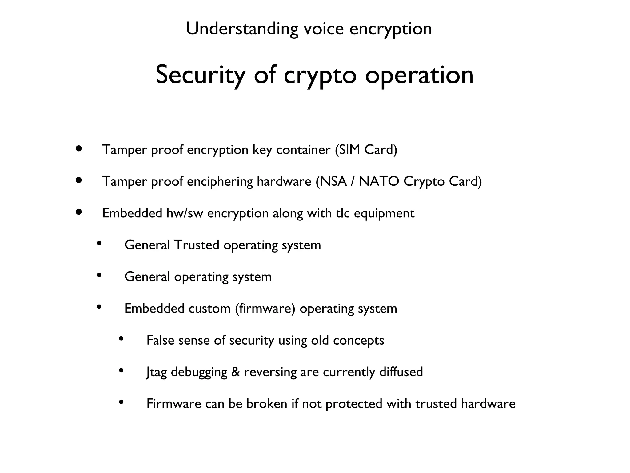 Security of crypto operation Tamper proof encryption key container (SIM Card) Tamper proof enciphering hardware (NSA / NATO Crypto Card) Embedded hw/sw encryption along with tlc equipment General Trusted operating system General operating system Embedded custom (firmware) operating system False sense of security using old concepts Jtag debugging & reversing are currently diffused Firmware can be broken if not protected with trusted hardware Understanding voice encryption 