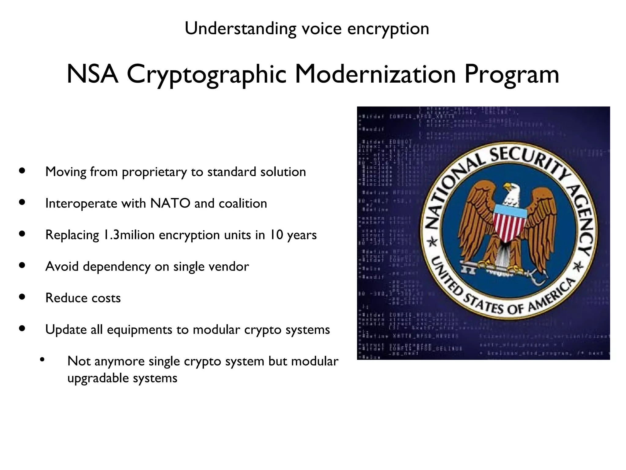 NSA Cryptographic Modernization Program Moving from proprietary to standard solution Interoperate with NATO and coalition Replacing 1.3milion encryption units in 10 years Avoid dependency on single vendor  Reduce costs Update all equipments to modular crypto systems Not anymore single crypto system but modular upgradable systems Understanding voice encryption 