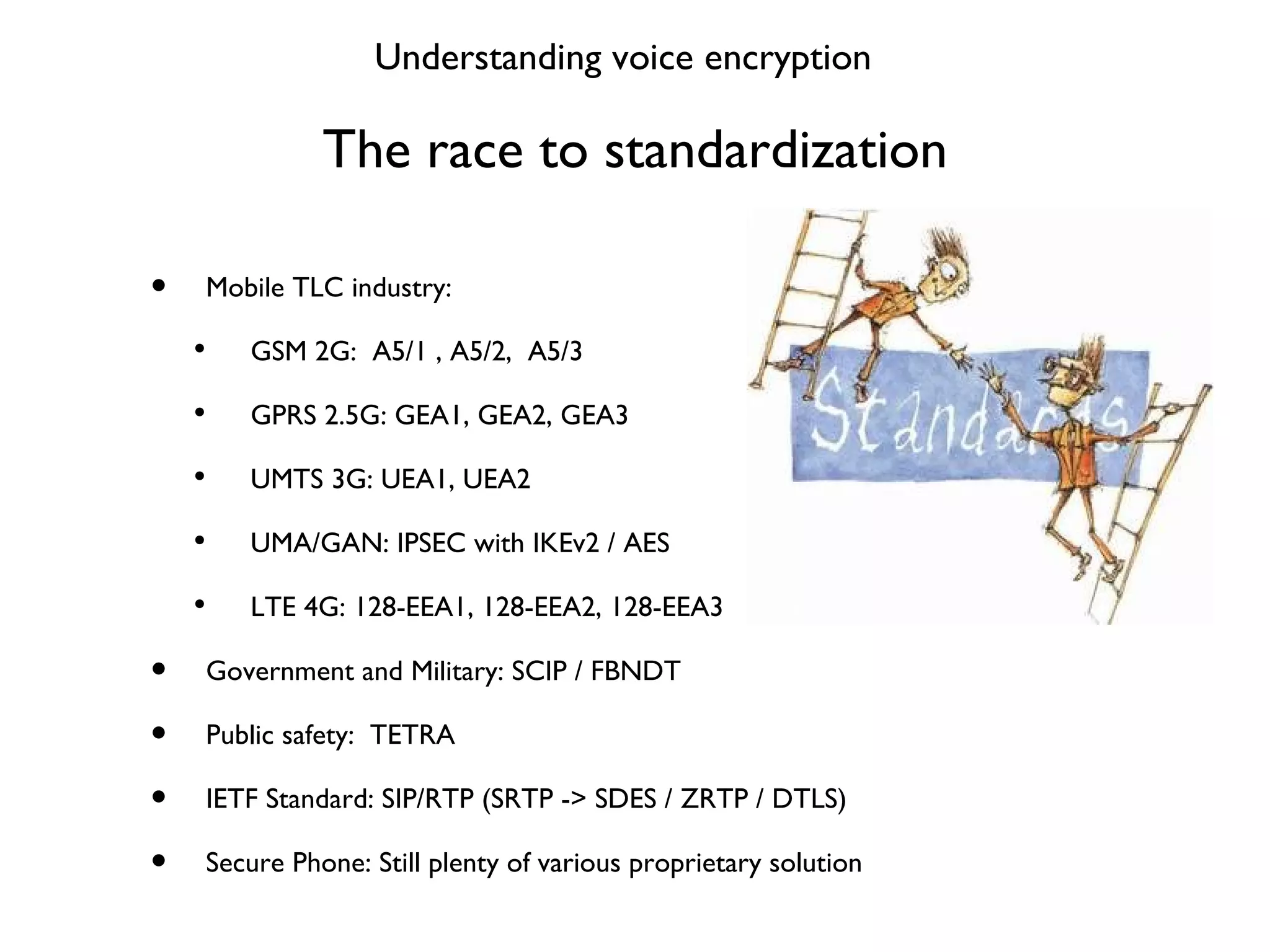 The race to standardization Mobile TLC industry: GSM 2G:  A5/1 , A5/2,  A5/3 GPRS 2.5G: GEA1, GEA2, GEA3 UMTS 3G: UEA1, UEA2 UMA/GAN: IPSEC with IKEv2 / AES LTE 4G: 128-EEA1, 128-EEA2, 128-EEA3 Government and Military: SCIP / FBNDT Public safety:  TETRA IETF Standard: SIP/RTP (SRTP -> SDES / ZRTP / DTLS) Secure Phone: Still plenty of various proprietary solution Understanding voice encryption 