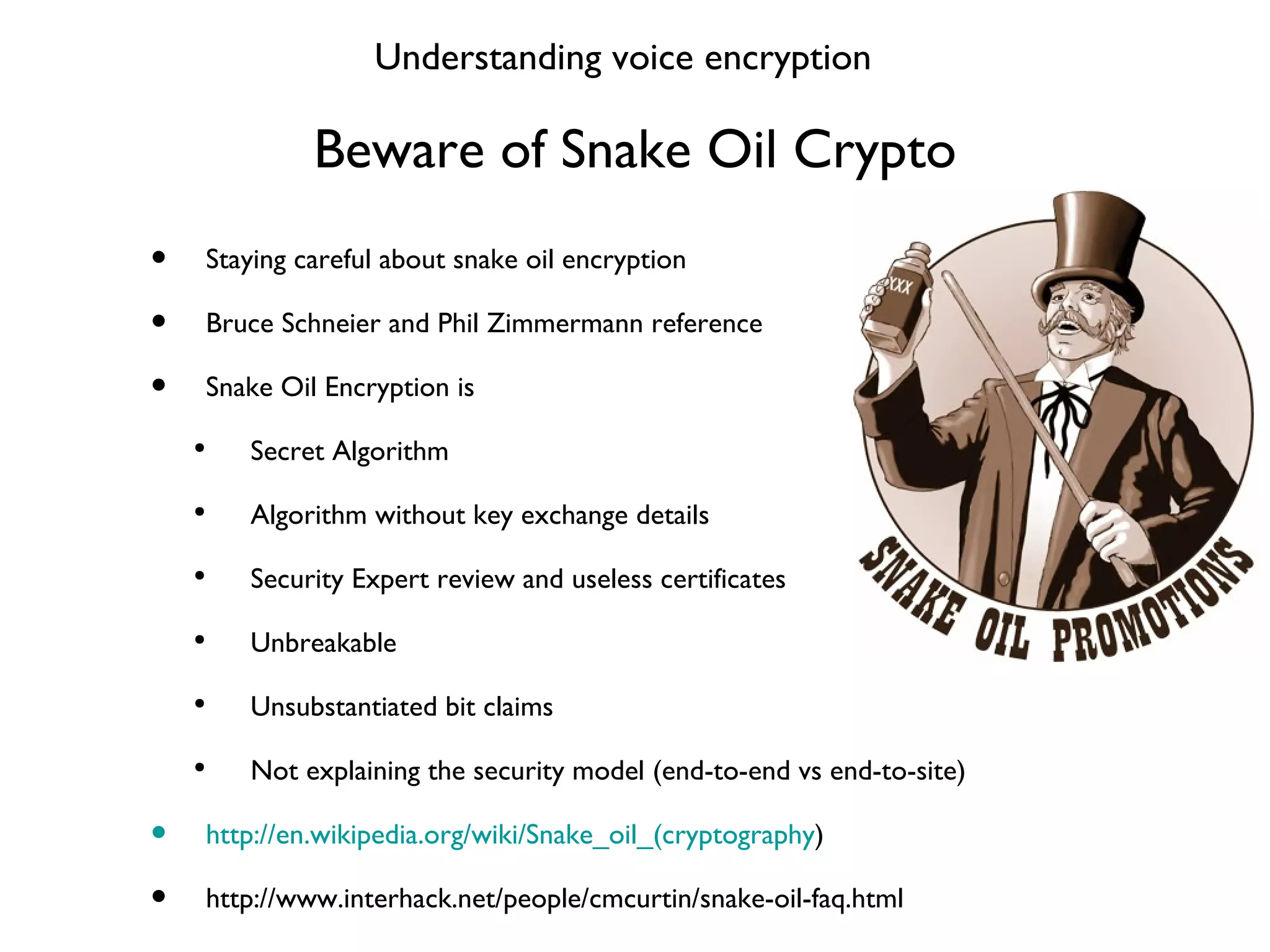 Beware of Snake Oil Crypto Staying careful about snake oil encryption Bruce Schneier and Phil Zimmermann reference Snake Oil Encryption is Secret Algorithm Algorithm without key exchange details Security Expert review and useless certificates Unbreakable Unsubstantiated bit claims Not explaining the security model (end-to-end vs end-to-site) http://en.wikipedia.org/wiki/Snake_oil_(cryptography ) http://www.interhack.net/people/cmcurtin/snake-oil-faq.html Understanding voice encryption 