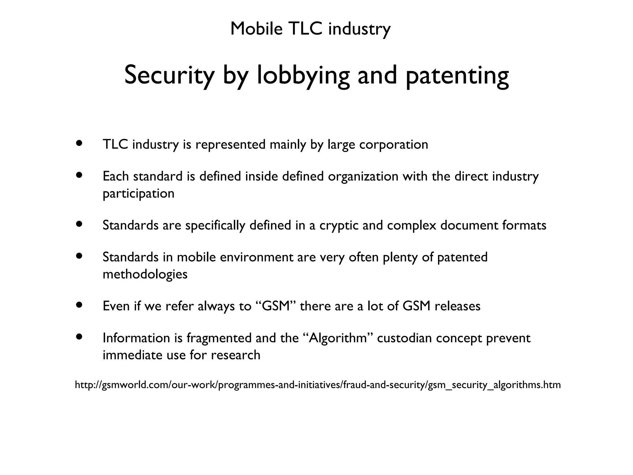 Security by lobbying and patenting Mobile TLC industry TLC industry is represented mainly by large corporation Each standard is defined inside defined organization with the direct industry participation Standards are specifically defined in a cryptic and complex document formats Standards in mobile environment are very often plenty of patented methodologies Even if we refer always to “GSM” there are a lot of GSM releases Information is fragmented and the “Algorithm” custodian concept prevent immediate use for research http://gsmworld.com/our-work/programmes-and-initiatives/fraud-and-security/gsm_security_algorithms.htm 