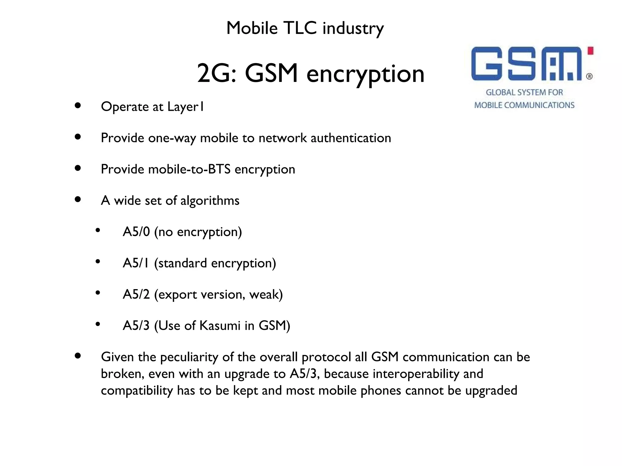 2G: GSM encryption Mobile TLC industry Operate at Layer1 Provide one-way mobile to network authentication Provide mobile-to-BTS encryption A wide set of algorithms A5/0 (no encryption) A5/1 (standard encryption) A5/2 (export version, weak) A5/3 (Use of Kasumi in GSM) Given the peculiarity of the overall protocol all GSM communication can be broken, even with an upgrade to A5/3, because interoperability and compatibility has to be kept and most mobile phones cannot be upgraded 