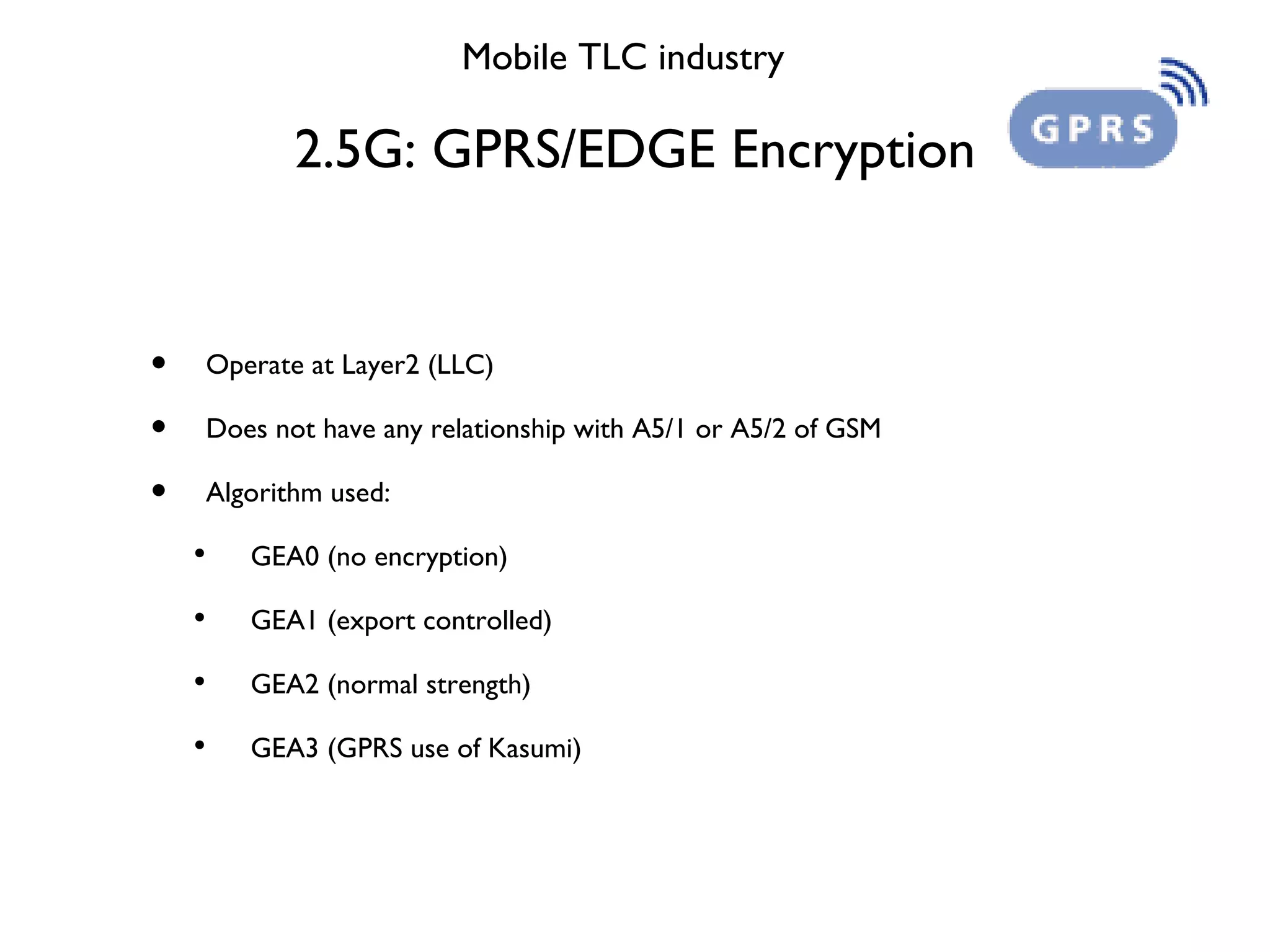 2.5G: GPRS/EDGE Encryption Mobile TLC industry Operate at Layer2 (LLC) Does not have any relationship with A5/1 or A5/2 of GSM Algorithm used: GEA0 (no encryption) GEA1 (export controlled) GEA2 (normal strength) GEA3 (GPRS use of Kasumi) 