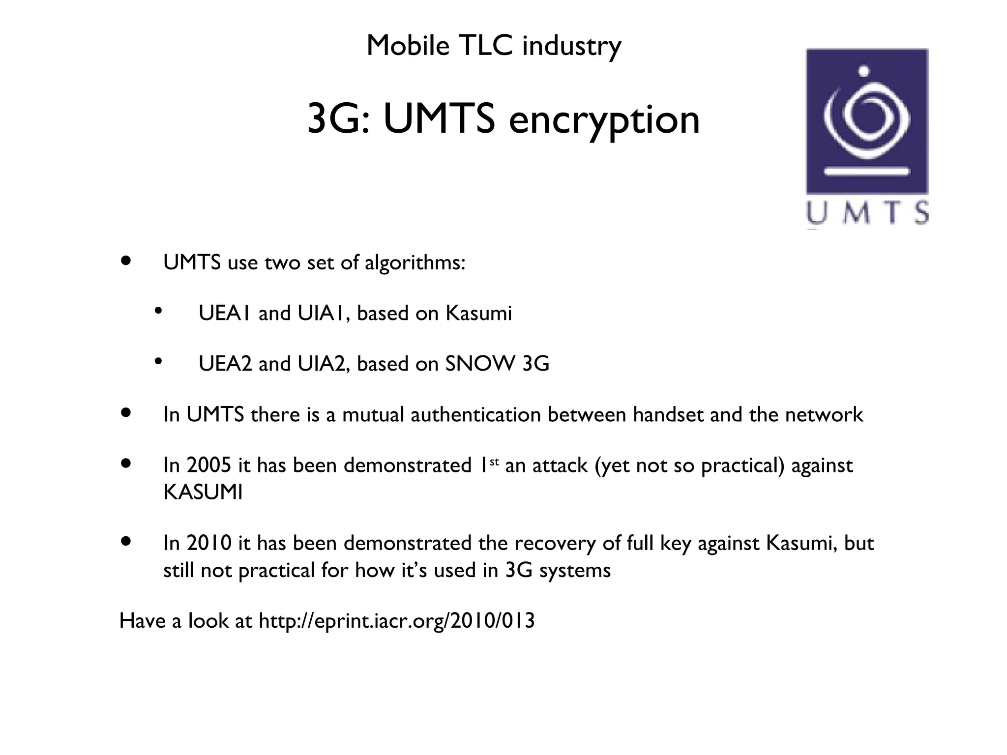 3G: UMTS encryption Mobile TLC industry UMTS use two set of algorithms: UEA1 and UIA1, based on Kasumi UEA2 and UIA2, based on SNOW 3G In UMTS there is a mutual authentication between handset and the network In 2005 it has been demonstrated 1 st  an attack (yet not so practical) against KASUMI In 2010 it has been demonstrated the recovery of full key against Kasumi, but still not practical for how it’s used in 3G systems Have a look at http://eprint.iacr.org/2010/013 