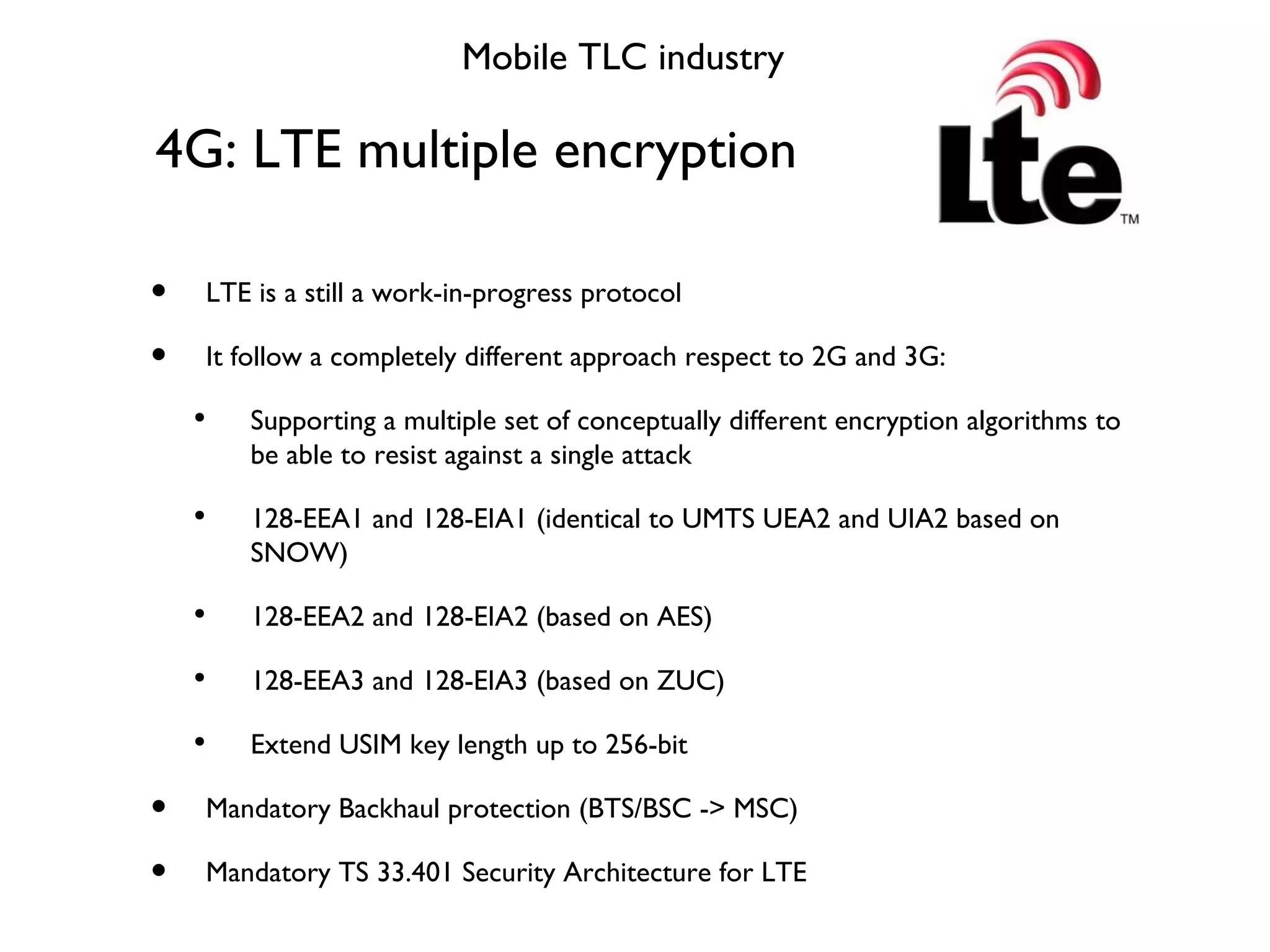 4G: LTE multiple encryption Mobile TLC industry LTE is a still a work-in-progress protocol It follow a completely different approach respect to 2G and 3G: Supporting a multiple set of conceptually different encryption algorithms to be able to resist against a single attack 128-EEA1 and 128-EIA1 (identical to UMTS UEA2 and UIA2 based on SNOW) 128-EEA2 and 128-EIA2 (based on AES) 128-EEA3 and 128-EIA3 (based on ZUC) Extend USIM key length up to 256-bit Mandatory Backhaul protection (BTS/BSC -> MSC) Mandatory TS 33.401 Security Architecture for LTE 