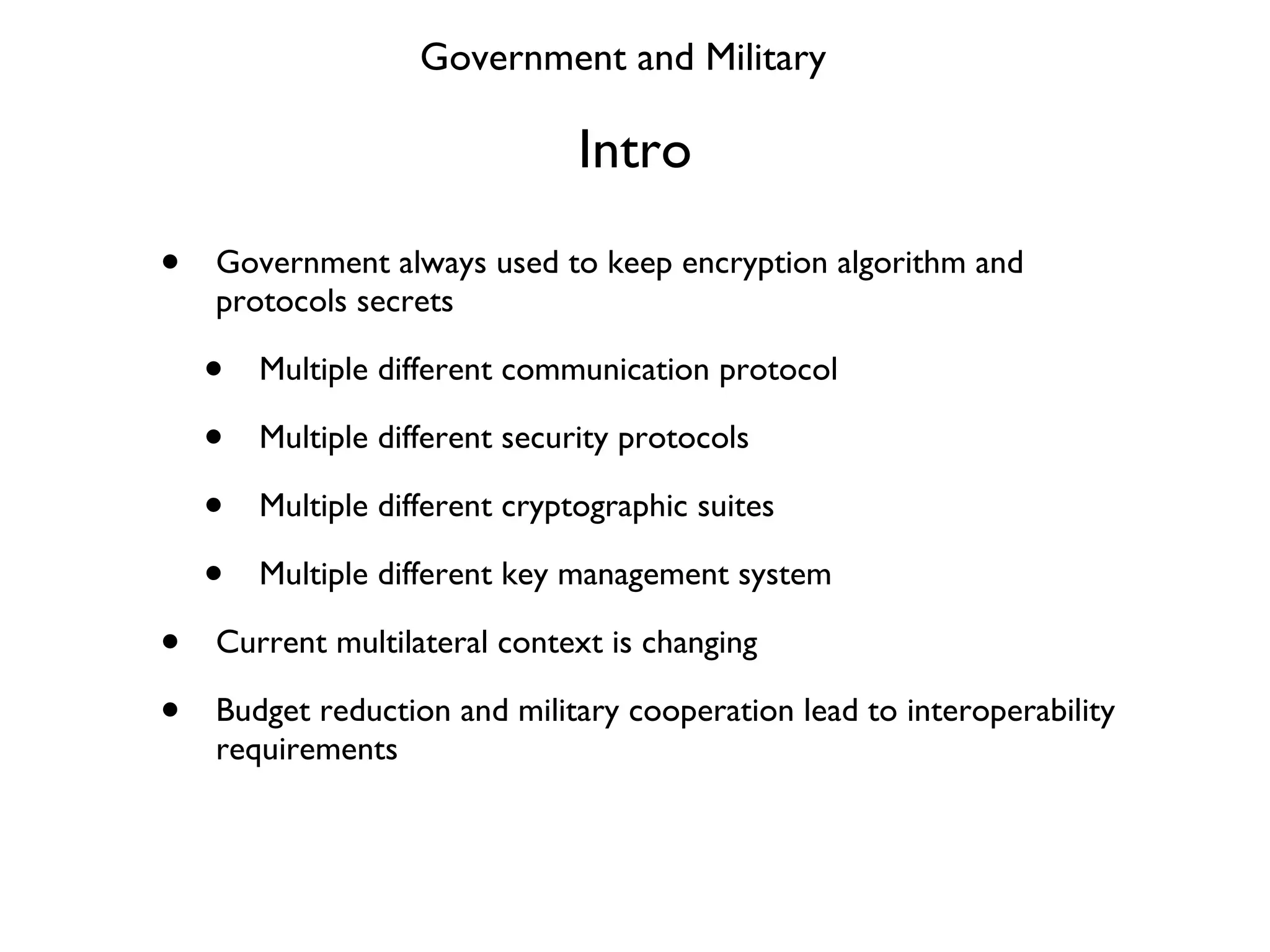 Intro Government always used to keep encryption algorithm and protocols secrets Multiple different communication protocol Multiple different security protocols Multiple different cryptographic suites Multiple different key management system Current multilateral context is changing Budget reduction and military cooperation lead to interoperability requirements Government and Military 