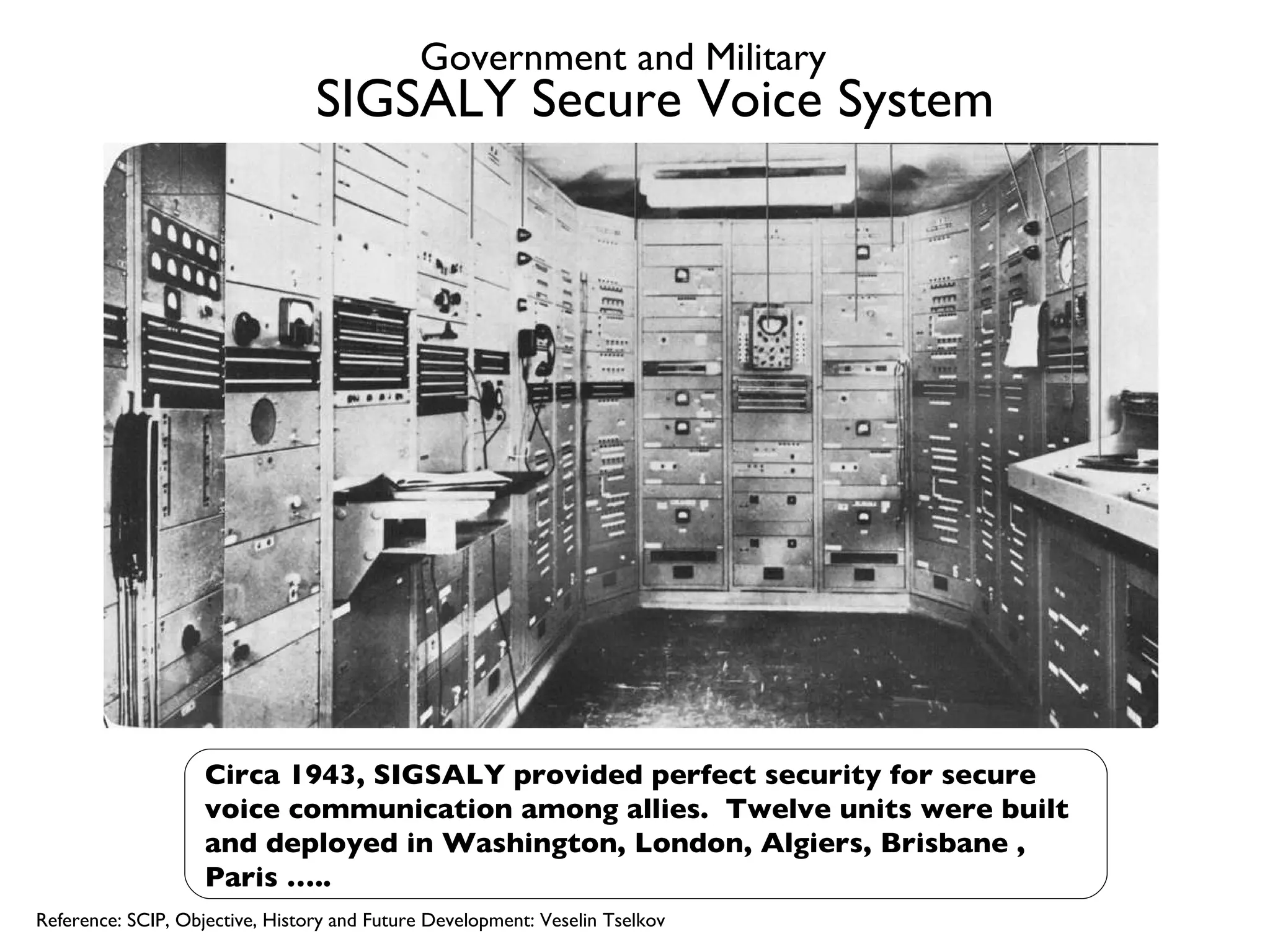 SIGSALY Secure Voice System Circa 1943, SIGSALY provided perfect security for secure voice communication among allies.  Twelve units were built and deployed in Washington, London, Algiers, Brisbane , Paris ….. Reference: SCIP, Objective, History and Future Development: Veselin Tselkov Government and Military 