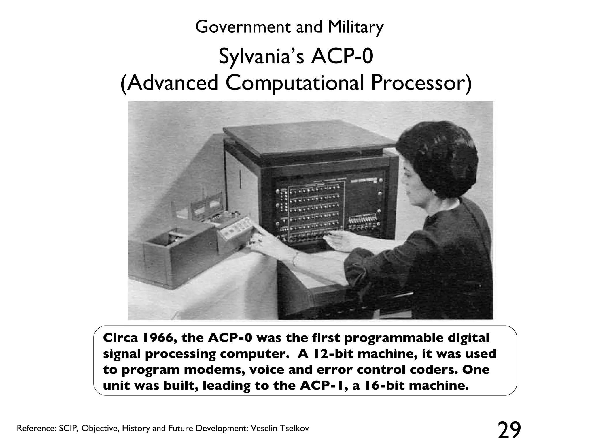 Sylvania’s ACP-0 (Advanced Computational Processor) Circa 1966, the ACP-0 was the first programmable digital signal processing computer.  A 12-bit machine, it was used to program modems, voice and error control coders. One unit was built, leading to the ACP-1, a 16-bit machine. Reference: SCIP, Objective, History and Future Development: Veselin Tselkov Government and Military 