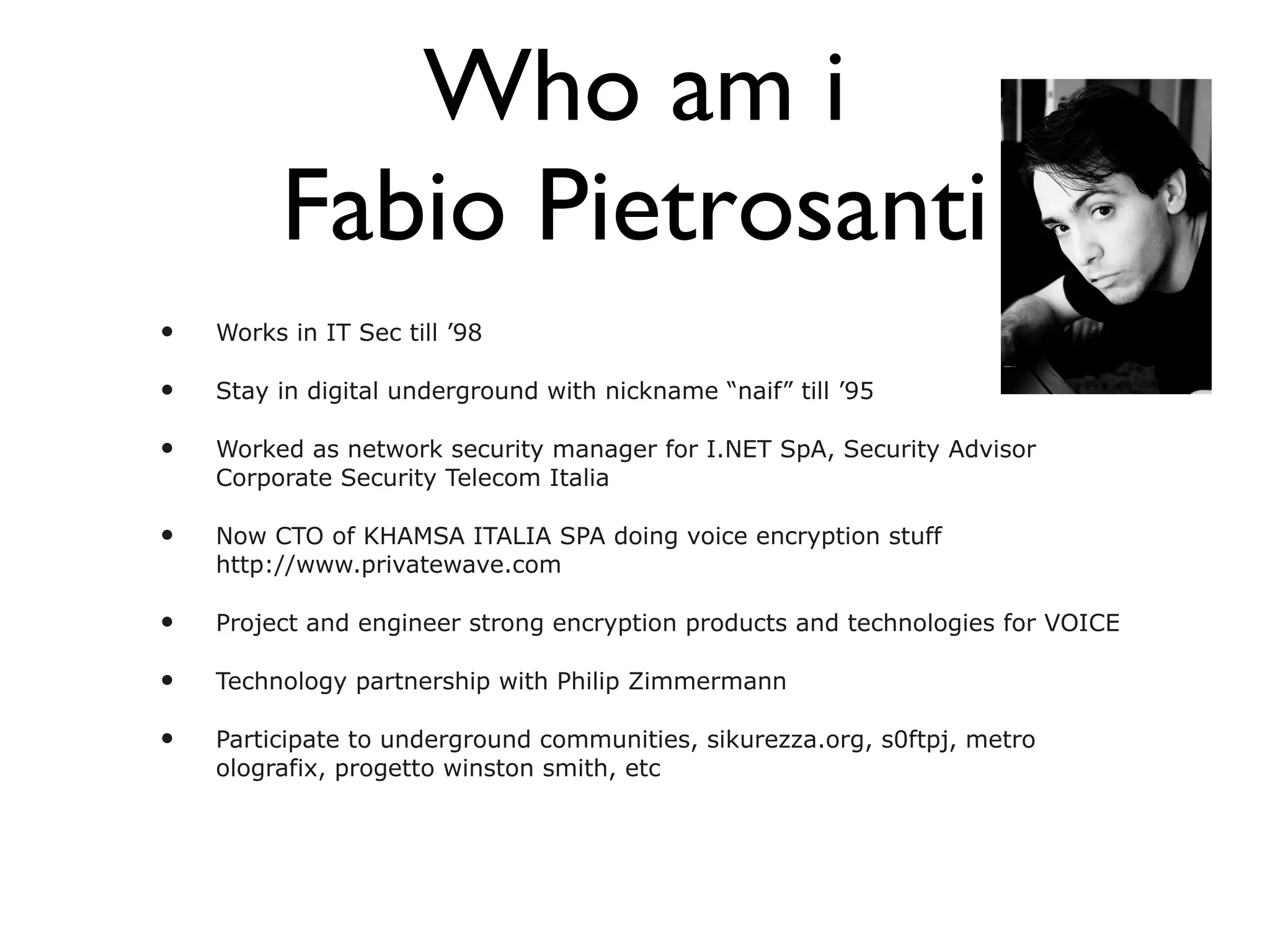 Who am i Fabio Pietrosanti Works in IT Sec till ’98 Stay in digital underground with nickname “naif” till ’95 Worked as network security manager for I.NET SpA, Security Advisor Corporate Security Telecom Italia Now CTO of KHAMSA ITALIA SPA doing voice encryption stuff http://www.privatewave.com Project and engineer strong encryption products and technologies for VOICE Technology partnership with Philip Zimmermann Participate to underground communities, sikurezza.org, s0ftpj, metro olografix, progetto winston smith, etc 