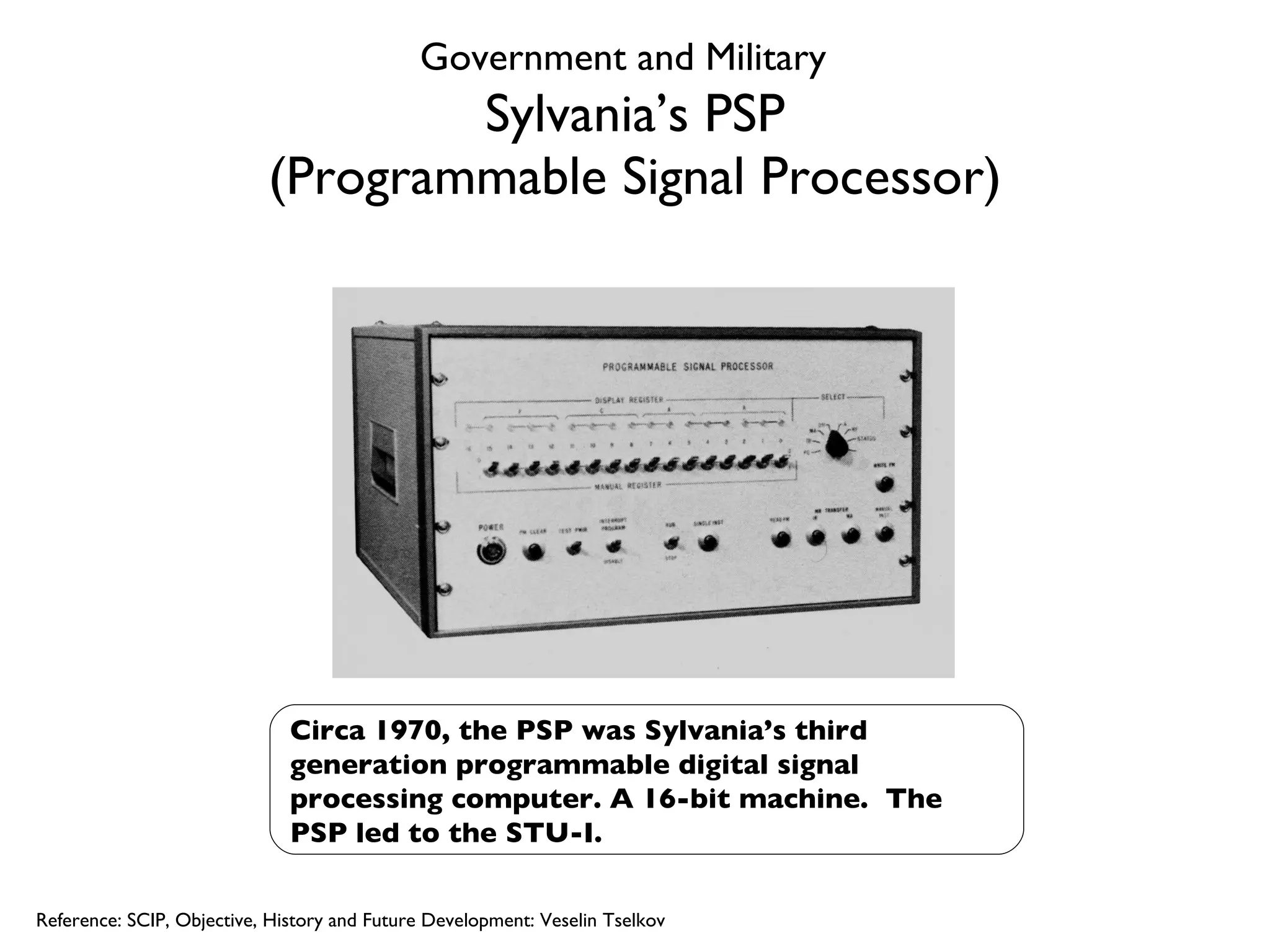 Sylvania’s PSP (Programmable Signal Processor) Circa 1970, the PSP was Sylvania’s third generation programmable digital signal processing computer. A 16-bit machine.  The PSP led to the STU-I. Reference: SCIP, Objective, History and Future Development: Veselin Tselkov Government and Military 
