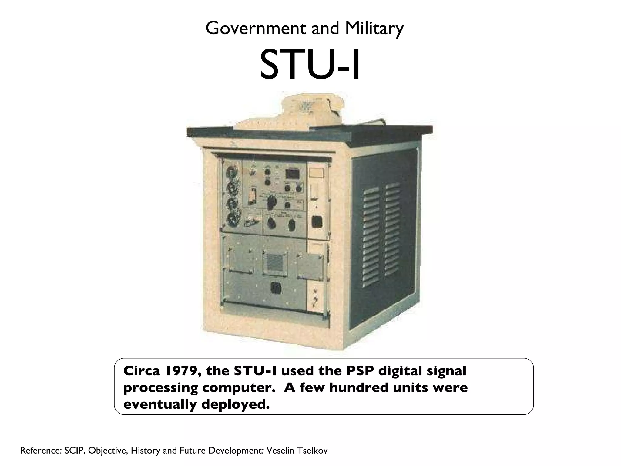 STU-I Circa 1979, the STU-I used the PSP digital signal processing computer.  A few hundred units were eventually deployed. Reference: SCIP, Objective, History and Future Development: Veselin Tselkov Government and Military 