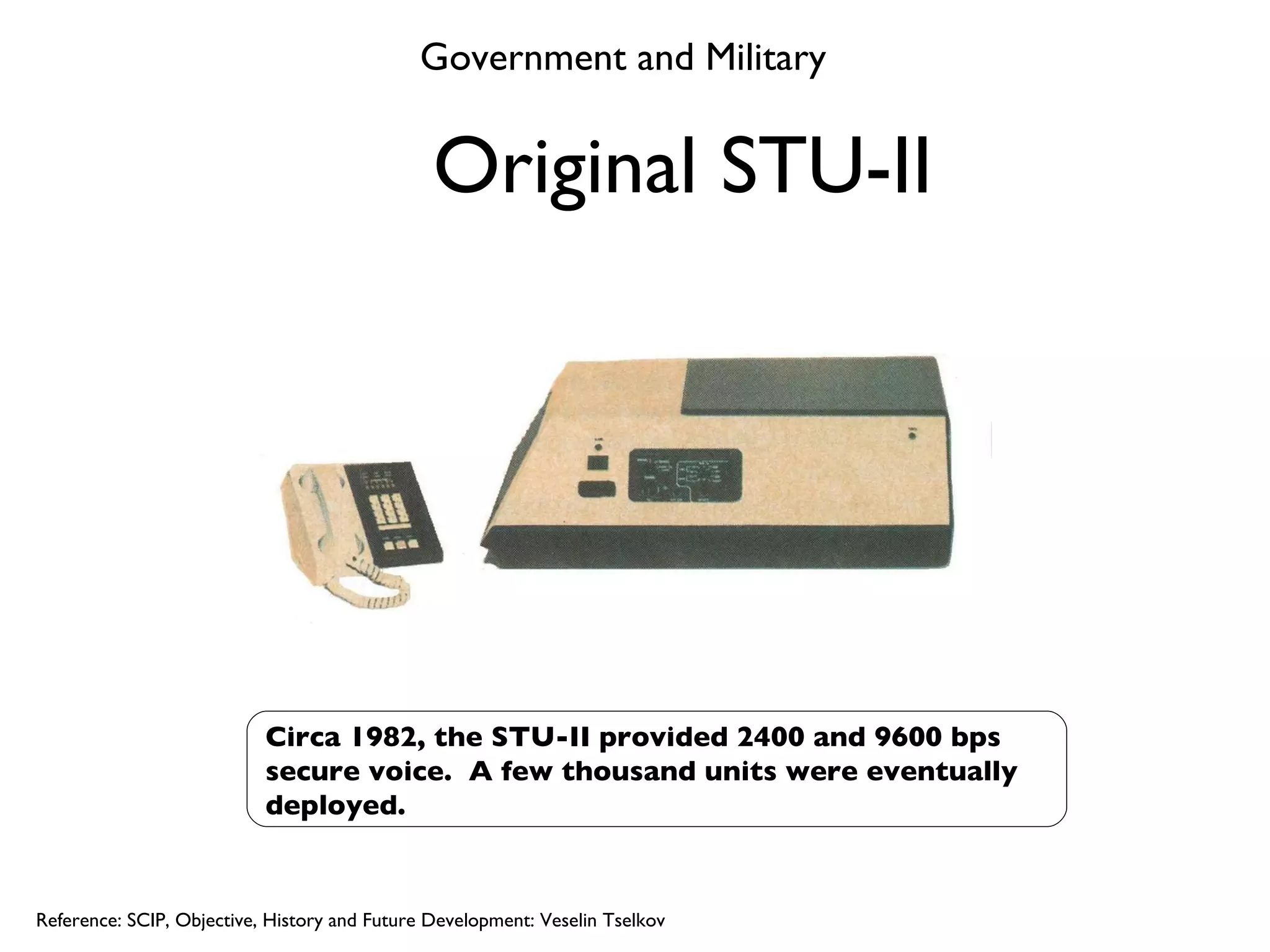 Original STU-II Circa 1982, the STU-II provided 2400 and 9600 bps secure voice.  A few thousand units were eventually deployed. Reference: SCIP, Objective, History and Future Development: Veselin Tselkov Government and Military 