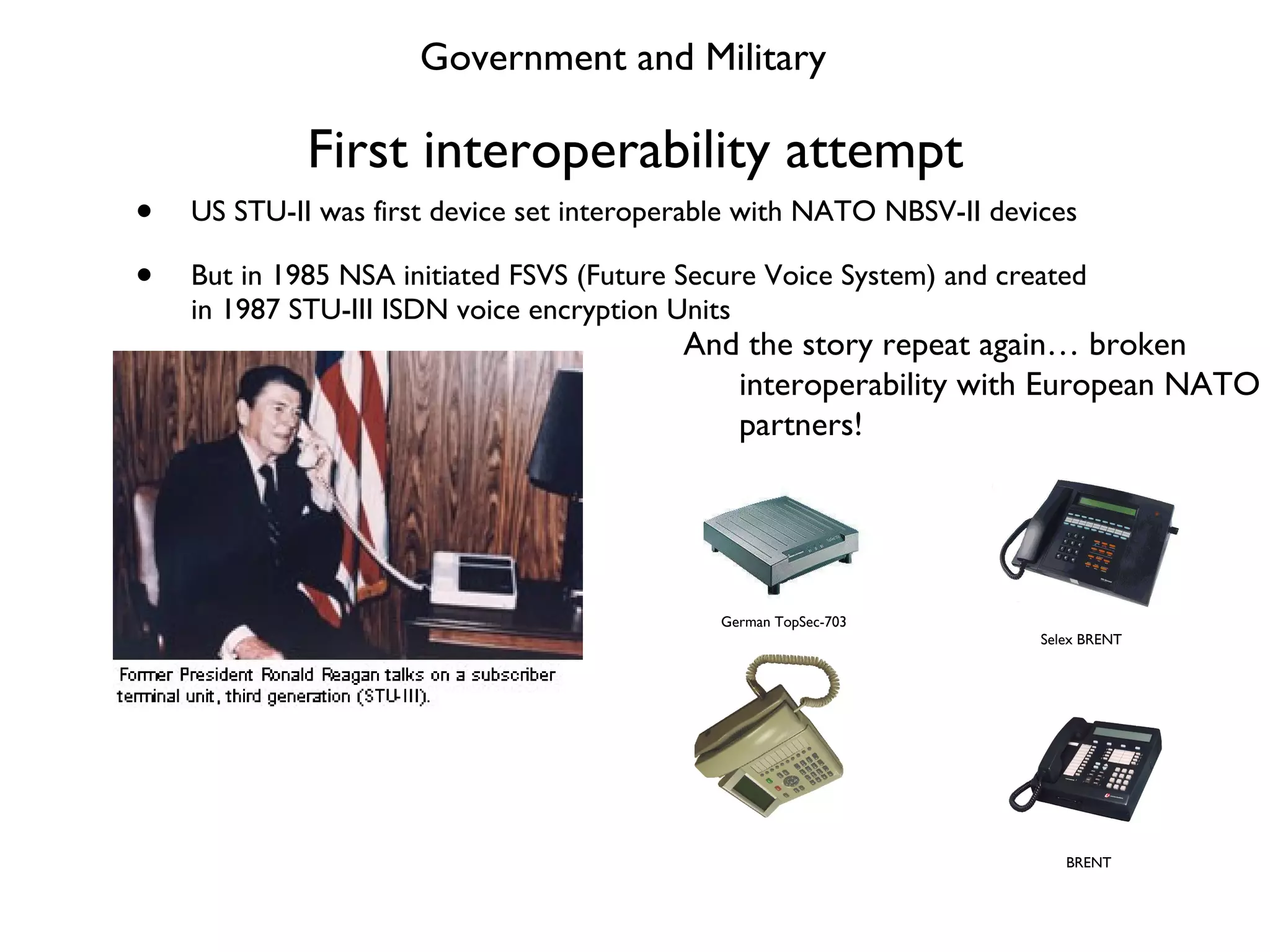 First interoperability attempt US STU-II was first device set interoperable with NATO NBSV-II devices But in 1985 NSA initiated FSVS (Future Secure Voice System) and created in 1987 STU-III ISDN voice encryption Units Government and Military Selex BRENT BRENT And the story repeat again… broken interoperability with European NATO partners! German TopSec-703 