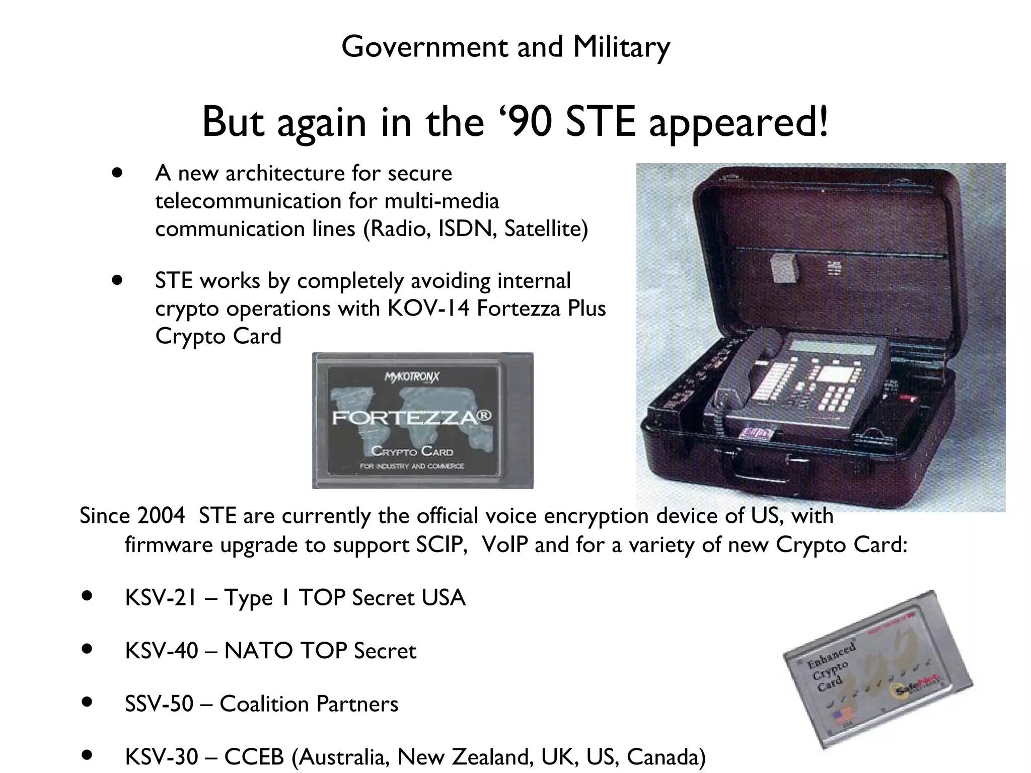 But again in the ‘90 STE appeared! A new architecture for secure telecommunication for multi-media communication lines (Radio, ISDN, Satellite) STE works by completely avoiding internal crypto operations with KOV-14 Fortezza Plus Crypto Card Government and Military Since 2004  STE are currently the official voice encryption device of US, with firmware upgrade to support SCIP,  VoIP and for a variety of new Crypto Card: KSV-21 – Type 1 TOP Secret USA KSV-40 – NATO TOP Secret SSV-50 – Coalition Partners KSV-30 – CCEB (Australia, New Zealand, UK, US, Canada) 