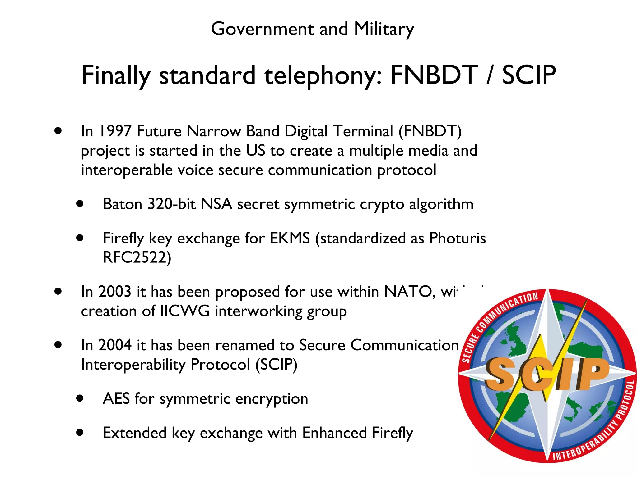 Finally standard telephony: FNBDT / SCIP In 1997 Future Narrow Band Digital Terminal (FNBDT) project is started in the US to create a multiple media and interoperable voice secure communication protocol Baton 320-bit NSA secret symmetric crypto algorithm Firefly key exchange for EKMS (standardized as Photuris RFC2522) In 2003 it has been proposed for use within NATO, with the creation of IICWG interworking group In 2004 it has been renamed to Secure Communication Interoperability Protocol (SCIP) AES for symmetric encryption Extended key exchange with Enhanced Firefly Government and Military 
