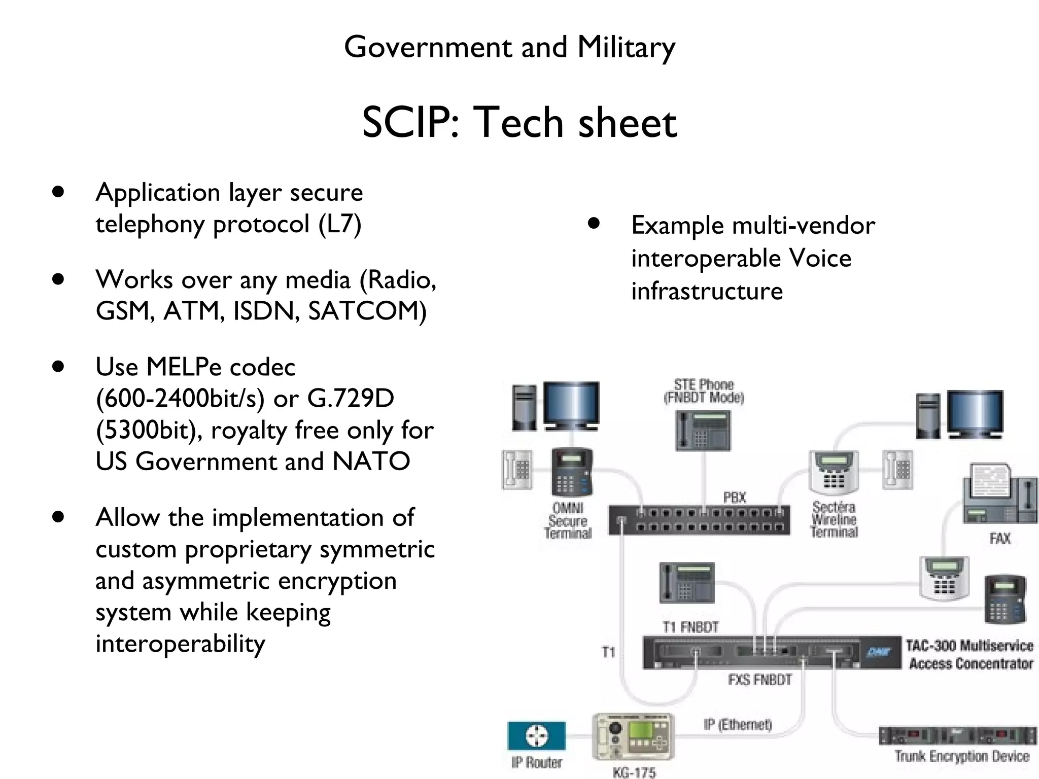 SCIP: Tech sheet Application layer secure telephony protocol (L7) Works over any media (Radio, GSM, ATM, ISDN, SATCOM) Use MELPe codec (600-2400bit/s) or G.729D (5300bit), royalty free only for US Government and NATO Allow the implementation of custom proprietary symmetric and asymmetric encryption system while keeping interoperability Example multi-vendor interoperable Voice infrastructure Government and Military 