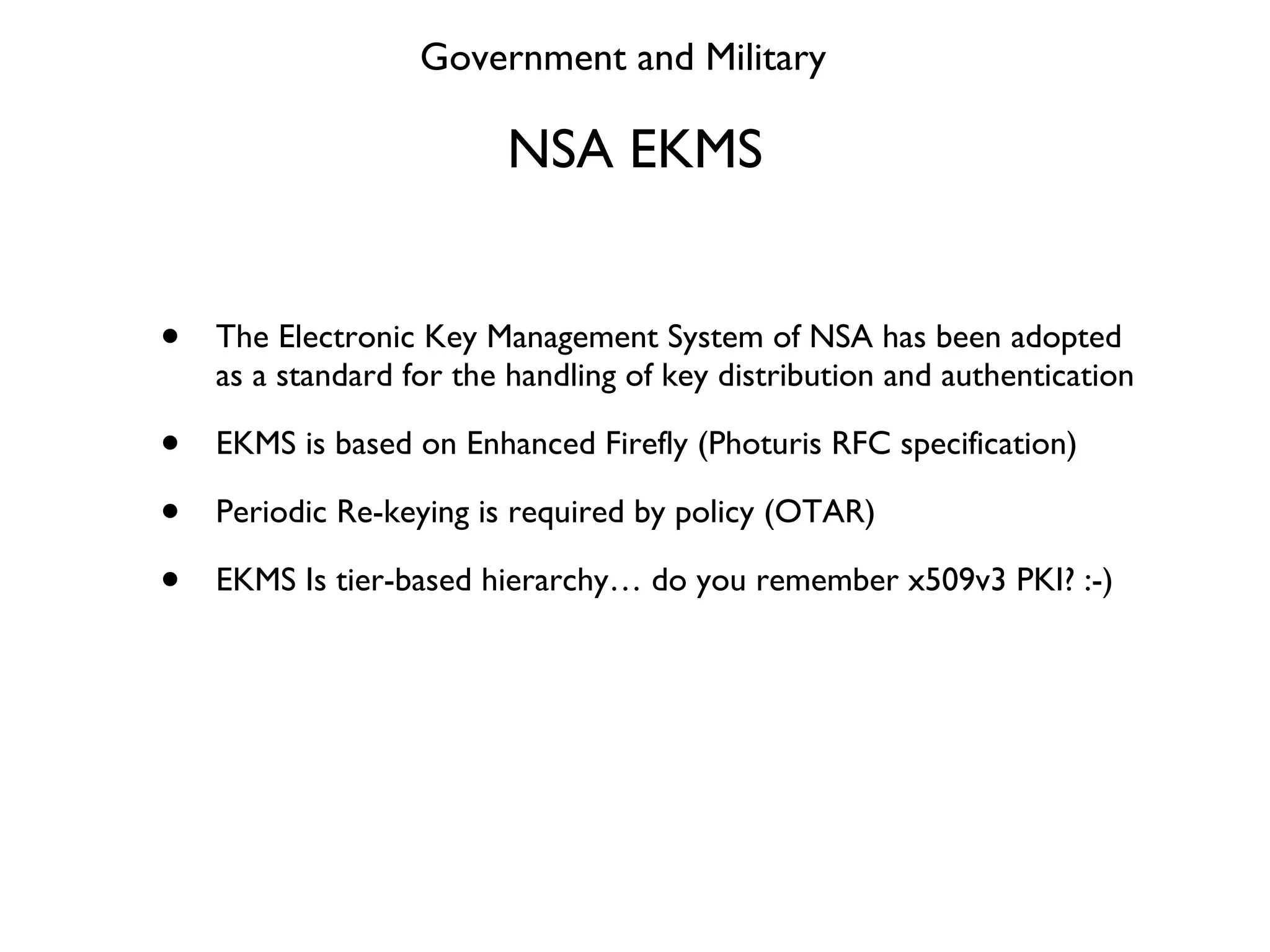 NSA EKMS The Electronic Key Management System of NSA has been adopted as a standard for the handling of key distribution and authentication EKMS is based on Enhanced Firefly (Photuris RFC specification) Periodic Re-keying is required by policy (OTAR) EKMS Is tier-based hierarchy… do you remember x509v3 PKI? :-) Government and Military 
