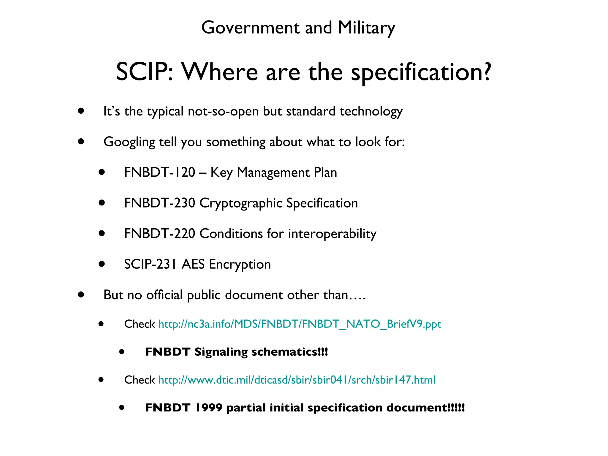 SCIP: Where are the specification? It’s the typical not-so-open but standard technology Googling tell you something about what to look for: FNBDT-120 – Key Management Plan FNBDT-230 Cryptographic Specification FNBDT-220 Conditions for interoperability SCIP-231 AES Encryption But no official public document other than…. Check  http://nc3a.info/MDS/FNBDT/FNBDT_NATO_BriefV9.ppt FNBDT Signaling schematics!!! Check  http://www.dtic.mil/dticasd/sbir/sbir041/srch/sbir147.html FNBDT 1999 partial initial specification document!!!!! Government and Military 