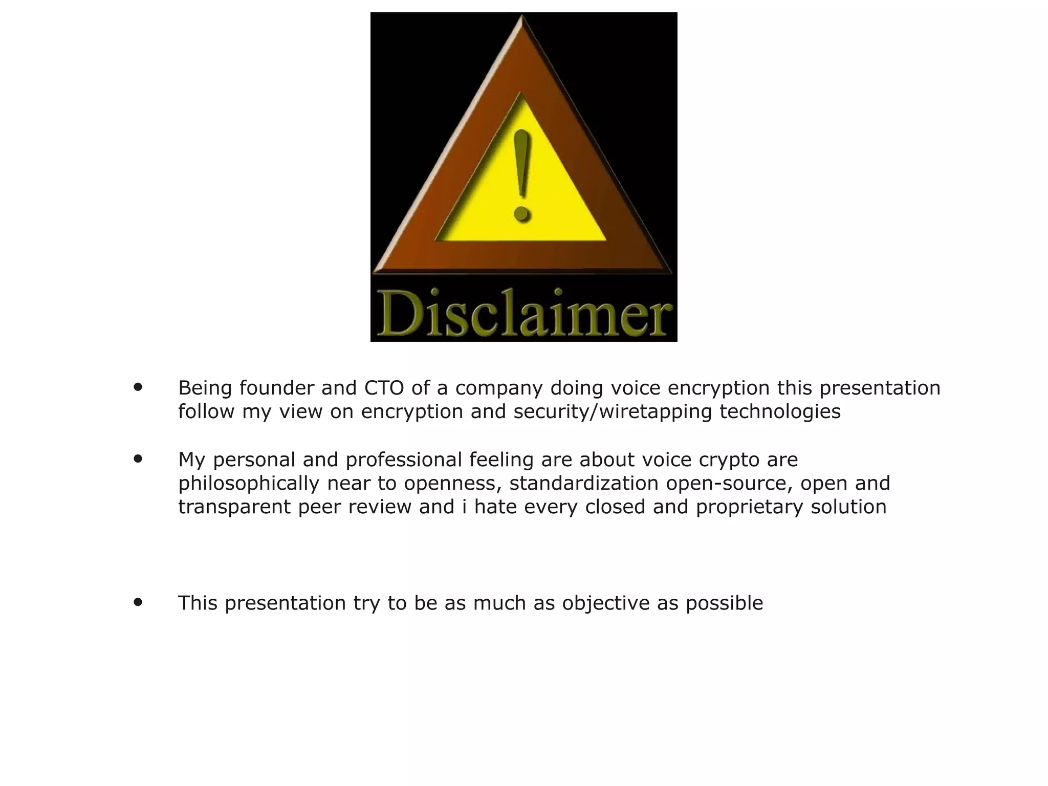 Being founder and CTO of a company doing voice encryption this presentation follow my view on encryption and security/wiretapping technologies My personal and professional feeling are about voice crypto are philosophically near to openness, standardization open-source, open and transparent peer review and i hate every closed and proprietary solution This presentation try to be as much as objective as possible 