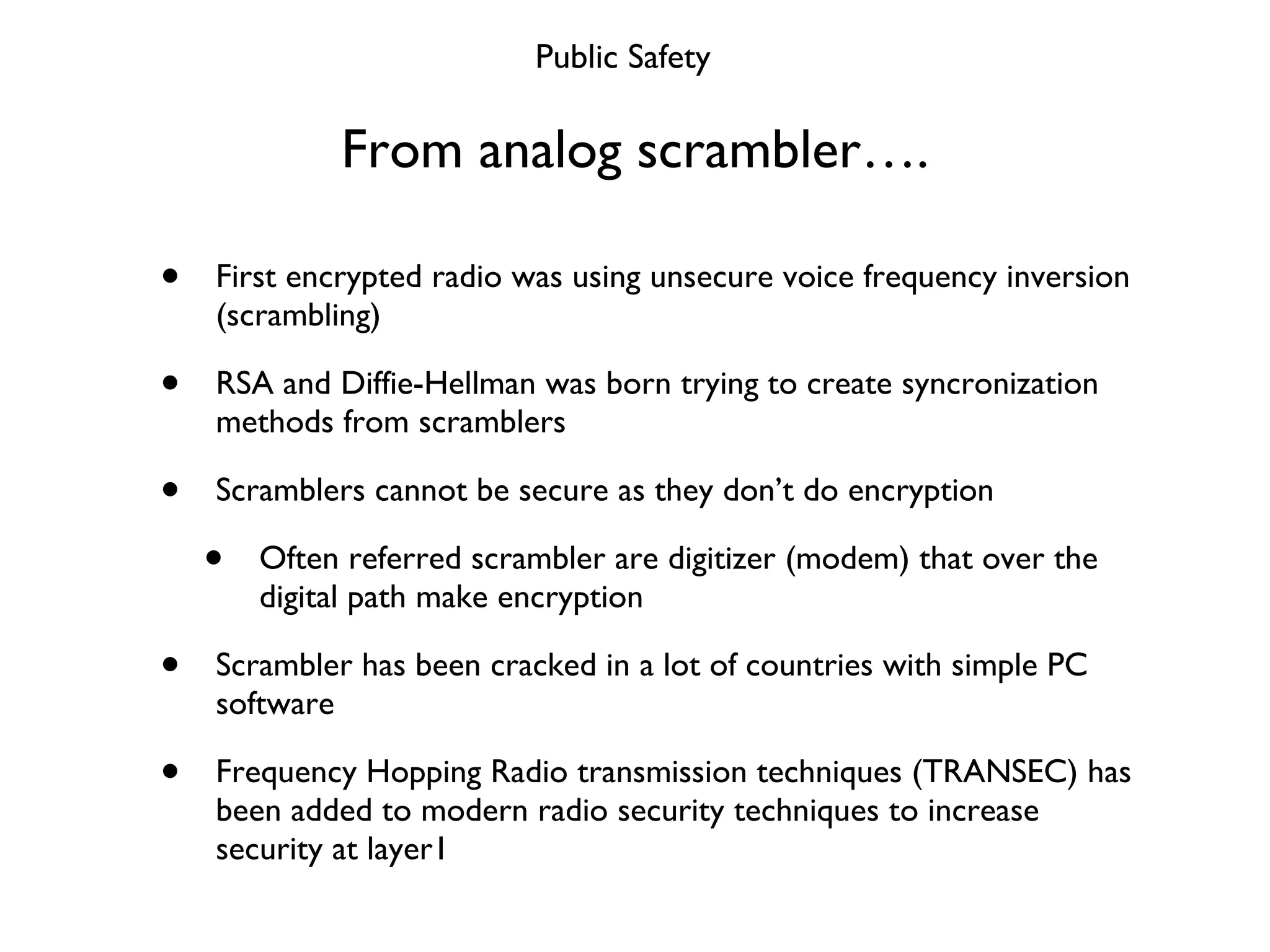 From analog scrambler…. First encrypted radio was using unsecure voice frequency inversion (scrambling) RSA and Diffie-Hellman was born trying to create syncronization methods from scramblers Scramblers cannot be secure as they don’t do encryption Often referred scrambler are digitizer (modem) that over the digital path make encryption Scrambler has been cracked in a lot of countries with simple PC software Frequency Hopping Radio transmission techniques (TRANSEC) has been added to modern radio security techniques to increase security at layer1 Public Safety 