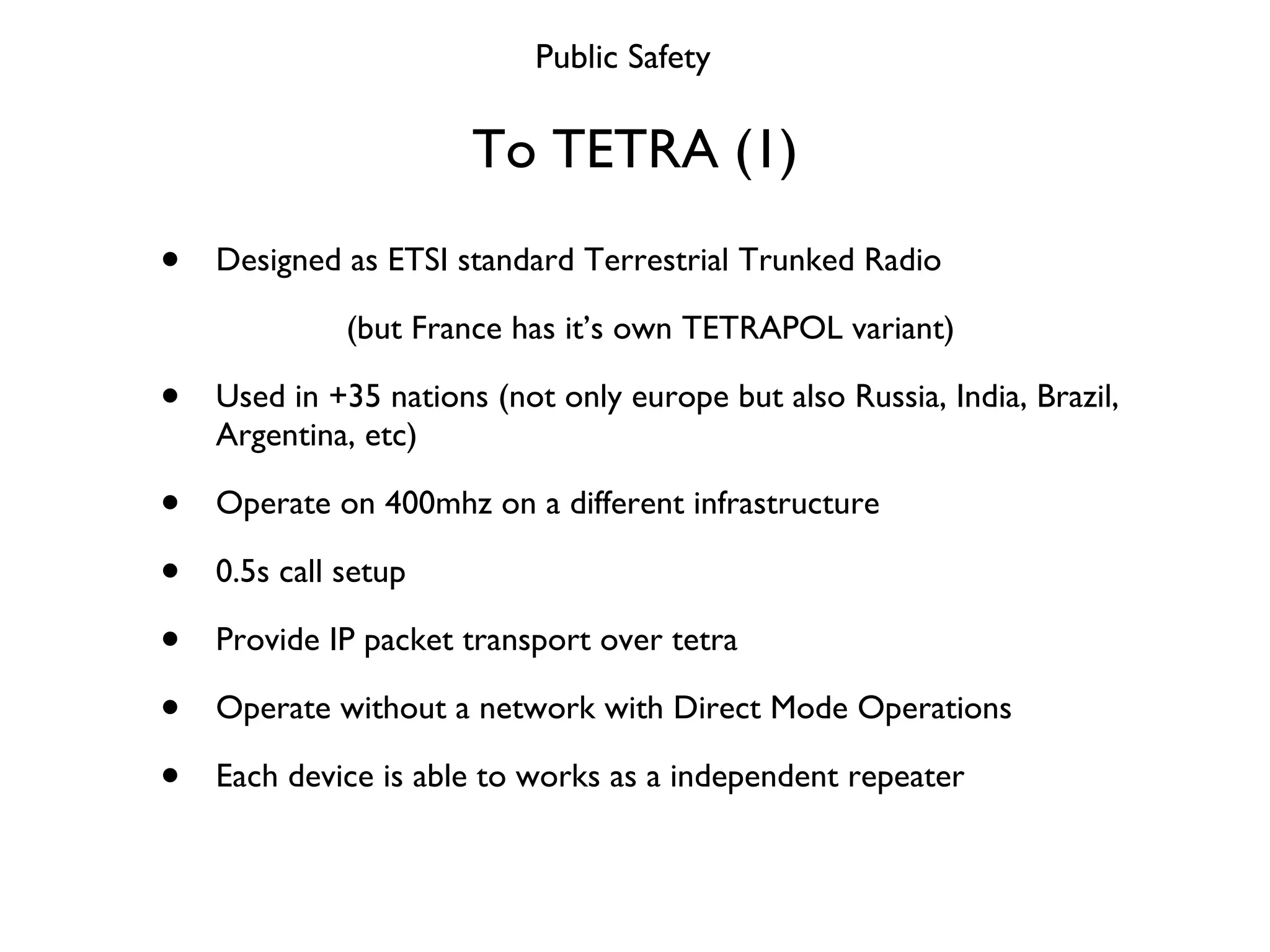 To TETRA (1) Designed as ETSI standard Terrestrial Trunked Radio (but France has it’s own TETRAPOL variant) Used in +35 nations (not only europe but also Russia, India, Brazil, Argentina, etc) Operate on 400mhz on a different infrastructure 0.5s call setup Provide IP packet transport over tetra Operate without a network with Direct Mode Operations Each device is able to works as a independent repeater Public Safety 