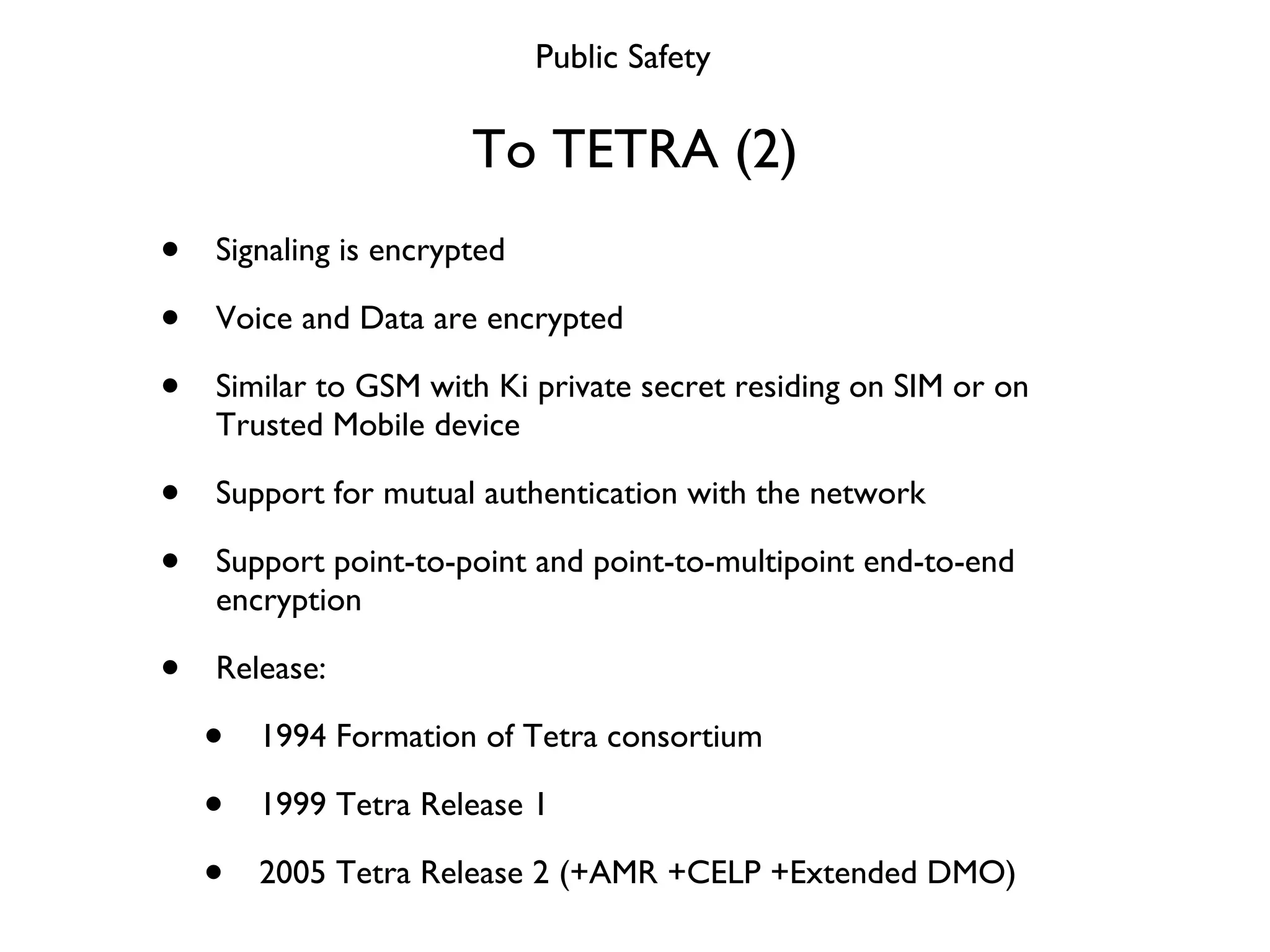 To TETRA (2) Signaling is encrypted Voice and Data are encrypted Similar to GSM with Ki private secret residing on SIM or on Trusted Mobile device Support for mutual authentication with the network Support point-to-point and point-to-multipoint end-to-end encryption Release: 1994 Formation of Tetra consortium 1999 Tetra Release 1 2005 Tetra Release 2 (+AMR +CELP +Extended DMO) Public Safety 