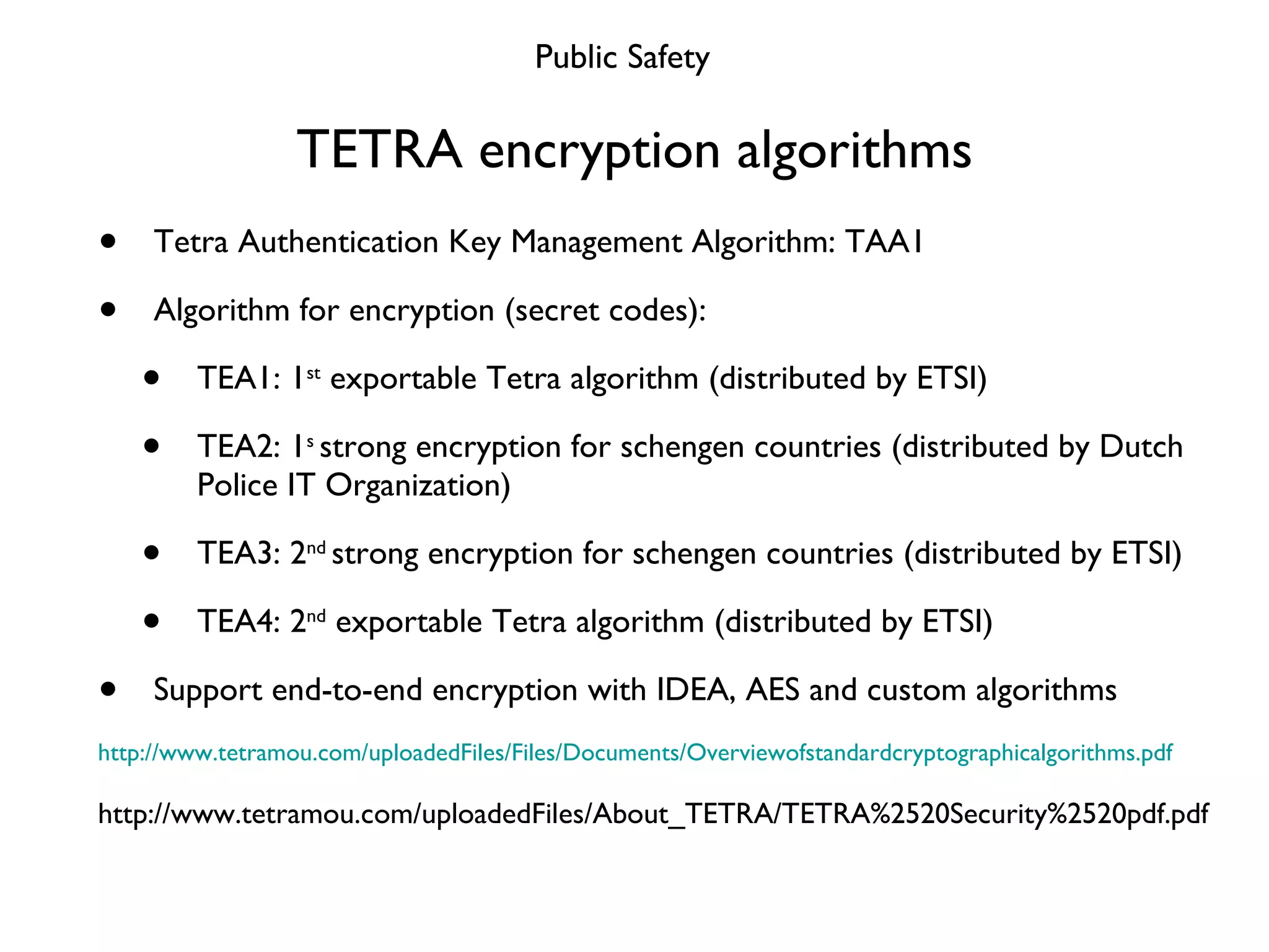 TETRA encryption algorithms Tetra Authentication Key Management Algorithm: TAA1 Algorithm for encryption (secret codes): TEA1: 1 st  exportable Tetra algorithm (distributed by ETSI) TEA2: 1 s  strong encryption for schengen countries (distributed by Dutch Police IT Organization) TEA3: 2 nd  strong encryption for schengen countries (distributed by ETSI) TEA4: 2 nd  exportable Tetra algorithm (distributed by ETSI) Support end-to-end encryption with IDEA, AES and custom algorithms http://www.tetramou.com/uploadedFiles/Files/Documents/Overviewofstandardcryptographicalgorithms.pdf http://www.tetramou.com/uploadedFiles/About_TETRA/TETRA%2520Security%2520pdf.pdf Public Safety 
