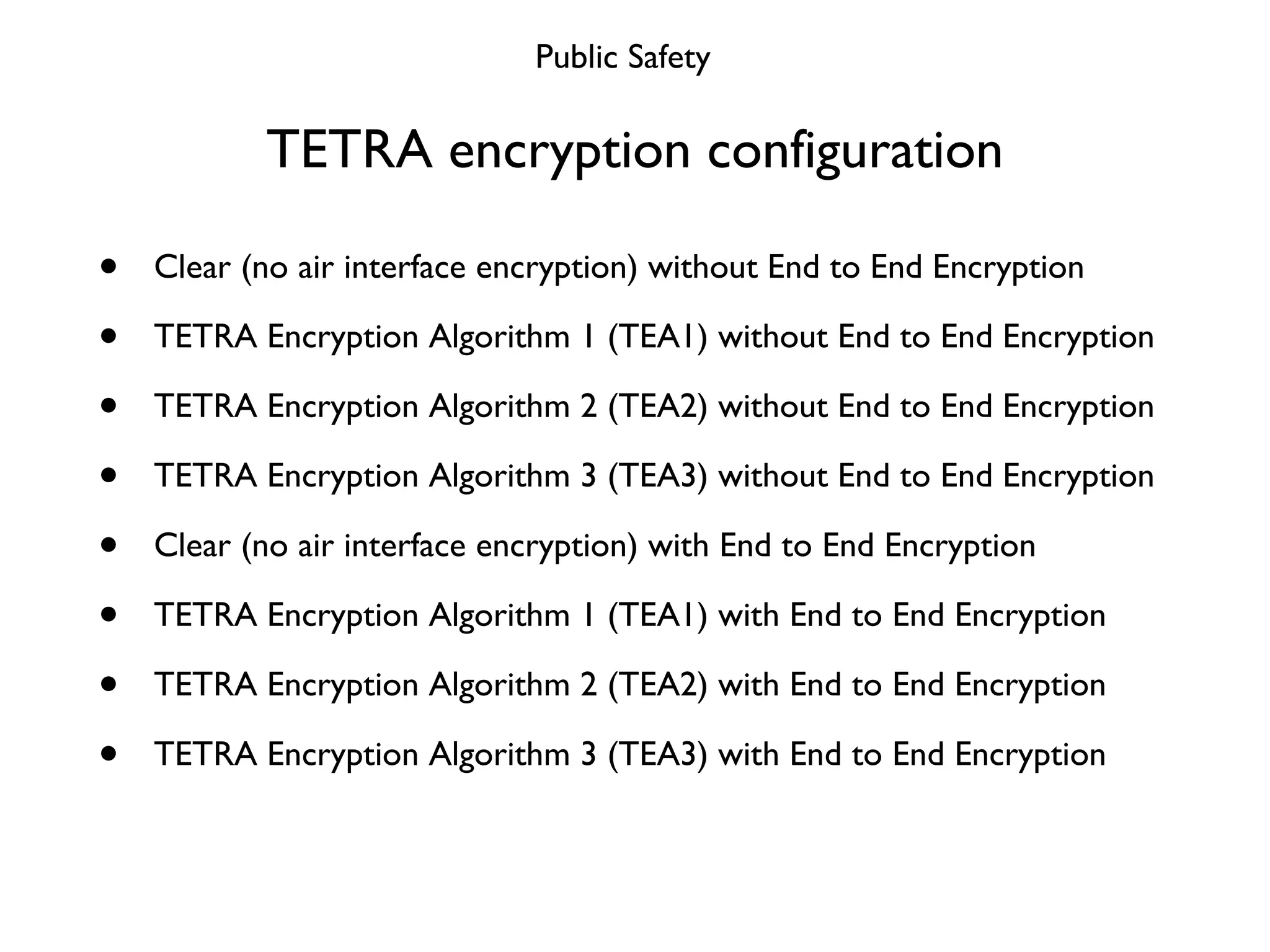 TETRA encryption configuration Clear (no air interface encryption) without End to End Encryption TETRA Encryption Algorithm 1 (TEA1) without End to End Encryption TETRA Encryption Algorithm 2 (TEA2) without End to End Encryption TETRA Encryption Algorithm 3 (TEA3) without End to End Encryption Clear (no air interface encryption) with End to End Encryption TETRA Encryption Algorithm 1 (TEA1) with End to End Encryption TETRA Encryption Algorithm 2 (TEA2) with End to End Encryption TETRA Encryption Algorithm 3 (TEA3) with End to End Encryption Public Safety 