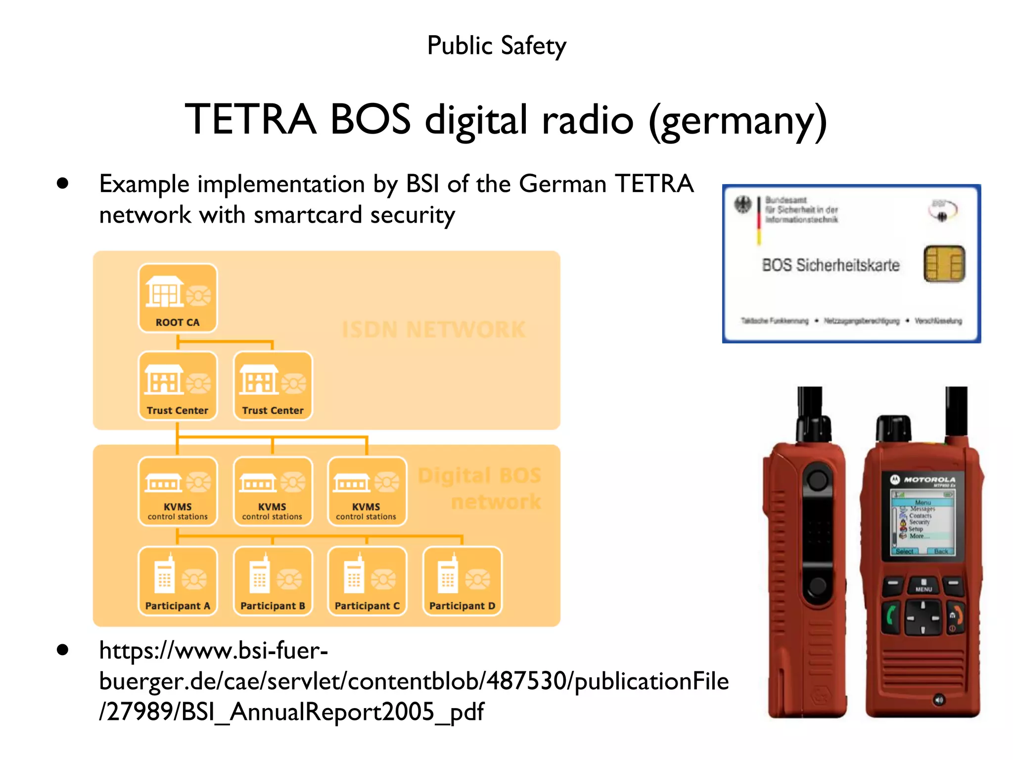 TETRA BOS digital radio (germany) Example implementation by BSI of the German TETRA network with smartcard security https://www.bsi-fuer-buerger.de/cae/servlet/contentblob/487530/publicationFile/27989/BSI_AnnualReport2005_pdf Public Safety 