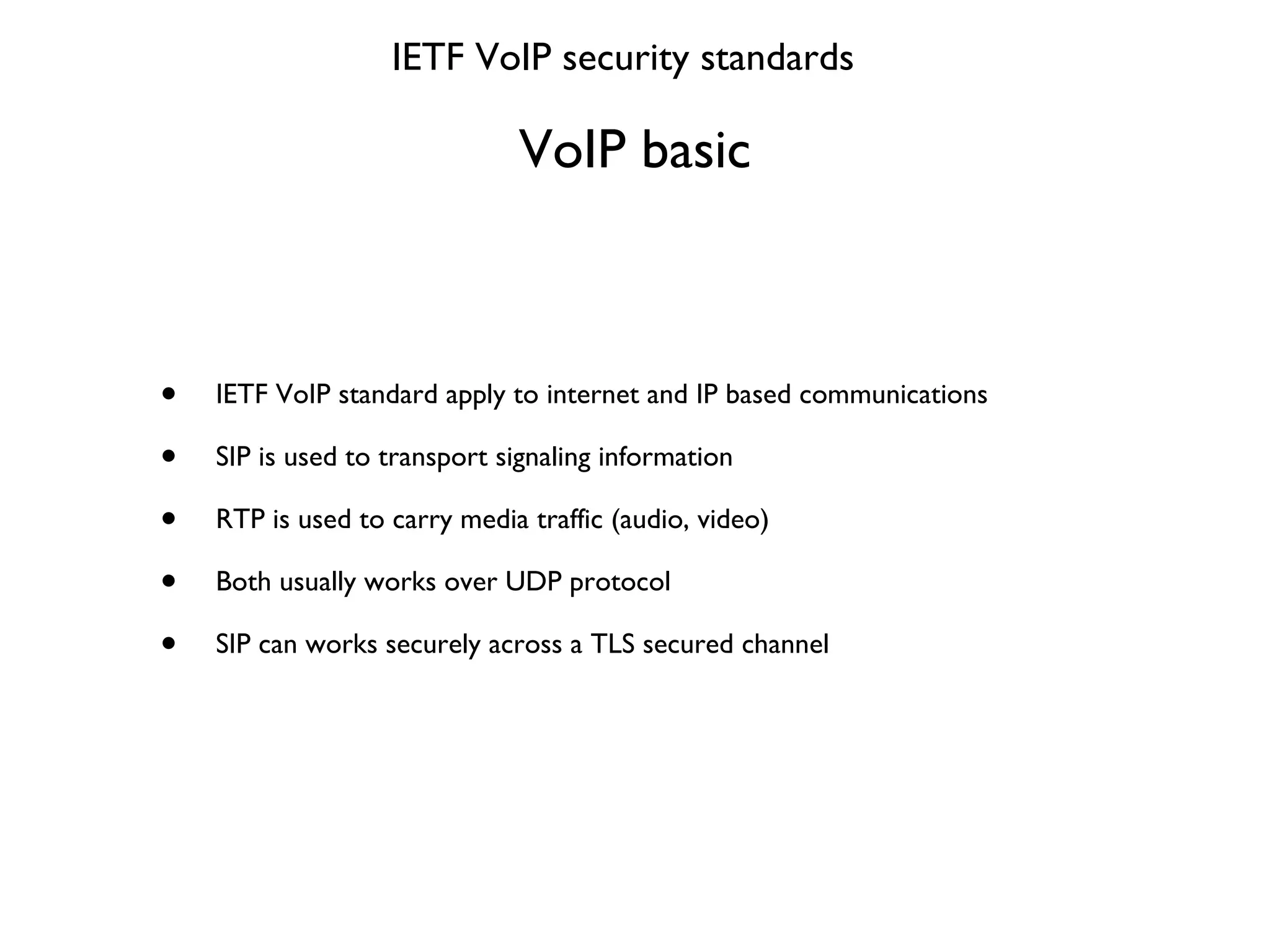 VoIP basic IETF VoIP standard apply to internet and IP based communications SIP is used to transport signaling information RTP is used to carry media traffic (audio, video) Both usually works over UDP protocol SIP can works securely across a TLS secured channel IETF VoIP security standards 