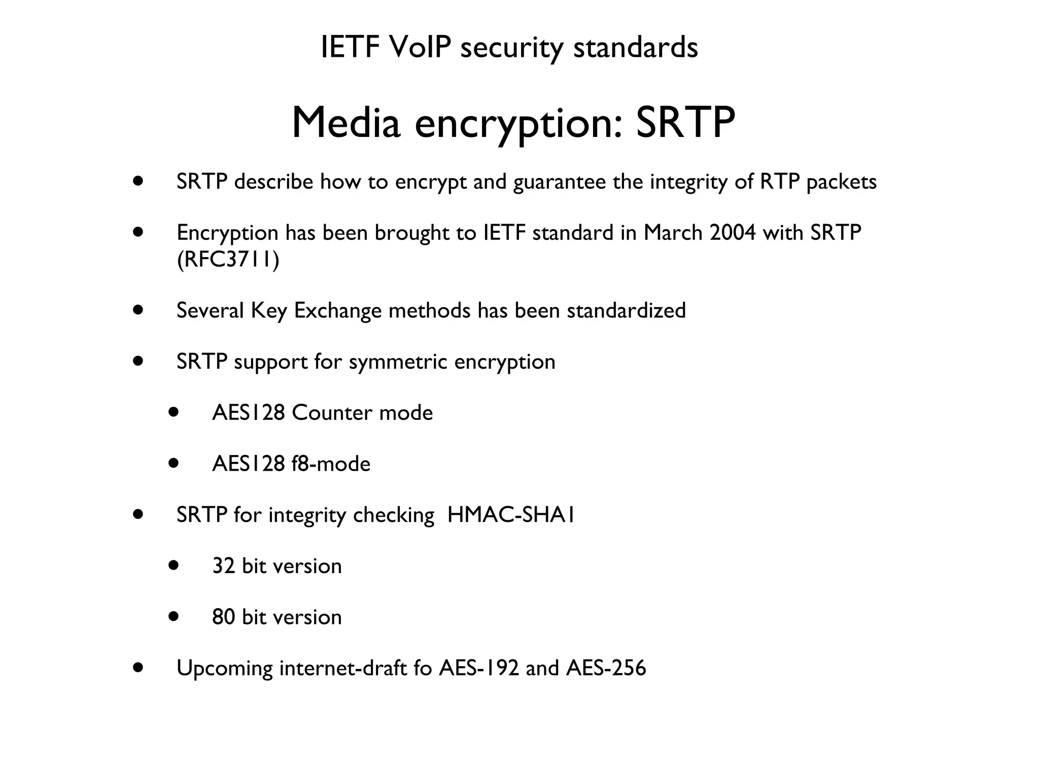 Media encryption: SRTP  SRTP describe how to encrypt and guarantee the integrity of RTP packets Encryption has been brought to IETF standard in March 2004 with SRTP (RFC3711) Several Key Exchange methods has been standardized SRTP support for symmetric encryption AES128 Counter mode AES128 f8-mode SRTP for integrity checking  HMAC-SHA1 32 bit version 80 bit version Upcoming internet-draft fo AES-192 and AES-256 IETF VoIP security standards 