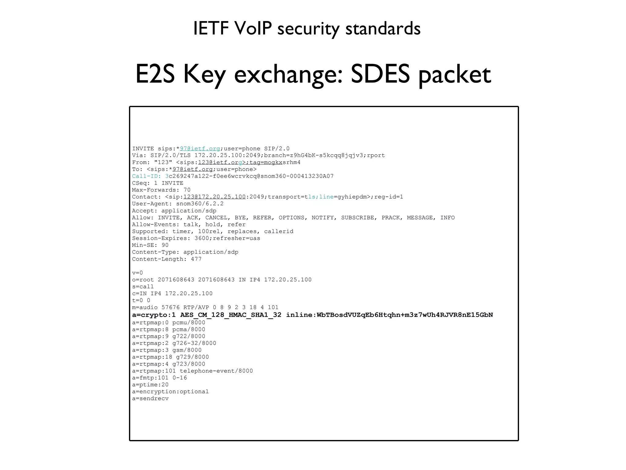 E2S Key exchange: SDES packet IETF VoIP security standards INVITE sips:* [email_address] ;user=phone SIP/2.0 Via: SIP/2.0/TLS 172.20.25.100:2049;branch=z9hG4bK-s5kcqq8jqjv3;rport From: "123" <sips: [email_address] g >;tag=mogkx srhm4 To: <sips:* [email_address] ;user=phone> Call-ID: 3 [email_address] CSeq: 1 INVITE Max-Forwards: 70 Contact: <sip: [email_address] :2049;transport=t ls;line =gyhiepdm> ;reg-id=1 User-Agent: snom360/6.2.2 Accept: application/sdp Allow: INVITE, ACK, CANCEL, BYE, REFER, OPTIONS, NOTIFY, SUBSCRIBE, PRACK, MESSAGE, INFO Allow-Events: talk, hold, refer Supported: timer, 100rel, replaces, callerid Session-Expires: 3600;refresher=uas Min-SE: 90 Content-Type: application/sdp Content-Length: 477 v=0 o=root 2071608643 2071608643 IN IP4 172.20.25.100 s=call c=IN IP4 172.20.25.100 t=0 0 m=audio 57676 RTP/AVP 0 8 9 2 3 18 4 101 a=crypto:1 AES_CM_128_HMAC_SHA1_32 inline:WbTBosdVUZqEb6Htqhn+m3z7wUh4RJVR8nE15GbN a=rtpmap:0 pcmu/8000 a=rtpmap:8 pcma/8000 a=rtpmap:9 g722/8000 a=rtpmap:2 g726-32/8000 a=rtpmap:3 gsm/8000 a=rtpmap:18 g729/8000 a=rtpmap:4 g723/8000 a=rtpmap:101 telephone-event/8000 a=fmtp:101 0-16 a=ptime:20 a=encryption:optional a=sendrecv 