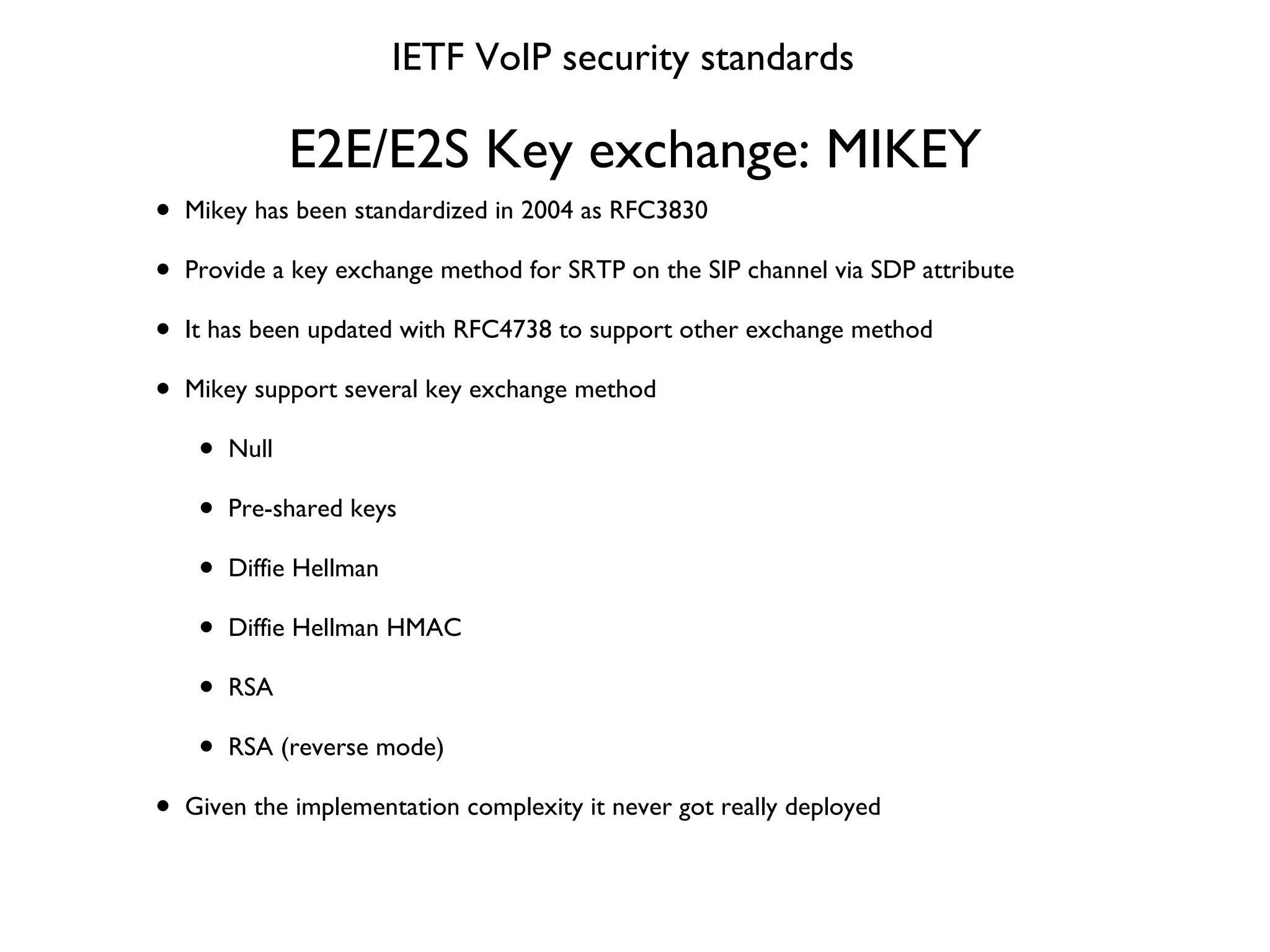 E2E/E2S Key exchange: MIKEY Mikey has been standardized in 2004 as RFC3830 Provide a key exchange method for SRTP on the SIP channel via SDP attribute It has been updated with RFC4738 to support other exchange method Mikey support several key exchange method Null Pre-shared keys Diffie Hellman Diffie Hellman HMAC RSA RSA (reverse mode) Given the implementation complexity it never got really deployed IETF VoIP security standards 